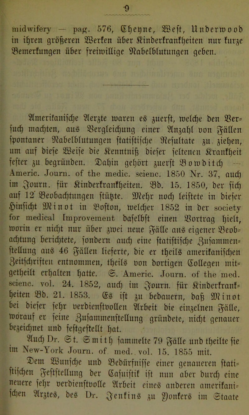 midwifery — pag. 576, Stjetjne, SBeft, Unberwoob in ihren größeren Söerfen über Stinberfranfheiten nur !urje Vemerfungen über freiwillige fftabelblutungen geben. Stmerifantfdje ^lerjte waren eg juerft, welche ben Ver= fucf) machten, aus Vergleichung einer 2ln§af)f non gälten fpontaner fftabelblutungen ftatiftifc£;e Vefultate ju gieren, um auf biefe Söeife bie Äenntnifj biefer fetteneu Äranffjeit fefter 3U begrünben. $ai)in gehört perft Vowbitch Americ. Journ. of the medic. scienc. 1850 Nr. 37, and) im gourn. für Ätnberftartfheiten. Vb. 15. 1850, ber fich auf 12 Veobadjtungen ftü|te. 9ftehr uod) leiftete in biefer fpinficht SJiinot in SBofton, welcher 1852 in ber society for medical Improveraent bafelbft einen Vortrag Ipett, worin er nidjt nur über 3Wei neue gälte aitg eigener Veob= ad)tung berichtete, fonberu and) eine ftatiftifdje gufammeit* fteüung aug 46 gälten lieferte, bie er ttjeilg amerifanifdjen geitfdjrifteu entnommen, theilg oon bortigen Kollegen mit» geteilt erhalten hatte. ®. Americ. Journ. of the med. scienc. vol. 24. 1852, aud) im gourn. für föinberfranf* heiten Vb. 21. 1853. Kg ift 311 bebauern, baff 90? i not bei biefer fef)T üerbienftoollen Arbeit bie einzelnen gälle, worauf er feine gufammeitftetlung grünbete, nicht genauer bejeidjnet unb feftgeftellt hat. ?lud) Dr. ©t. ©mit!) fammeltc 79 gälte ltnb ttjeiltefie im New-York Journ. of med. vol. 15. 1855 mit. ®em 2ßunfd)e unb Vebiirfniffe einer genaueren ftati* ftifdjen geftftetlung ber Kafuiftif ift nun aber burdf eine neuere fel)r oerbienftoolle Slrbeit eineg anberen amerifant* idjen ^Irjteg, beg Dr. genfing 311 9)oufcrg im Staate