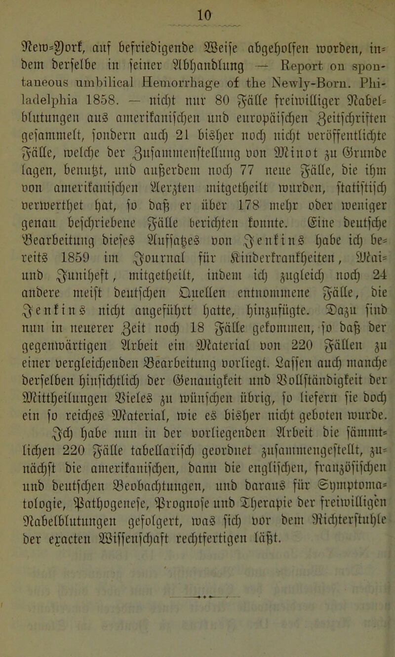 9^ett)=g)orf, auf befrtebigenbe Söeife abgeljolfen worben, in* bem berfelbe in feiner Slbljattblung — Report ou spon- taneous umbilical Hemorrhage of the Newly-Born. Phi- ladelphia 1858. — nidjt nur 80 gäbe freiwibiger üiabel* Mutungen au§ amerifanifdjen unb europäifdjen $eitfdjriften gefantmeft, fonbern attdj 21 biiljer itodj nidjt oeröffentlidjte gäbe, weldje ber gufammenftebung non 9J?inot gu ©ruttbe lagen, benufjt, unb aufjerbent nodj 77 neue gäbe, bie ifjm non amerifanifdjen Werkten mitgetljeilt würben, ftatiftijdj öertoertljet bat, fo bafj er über 178 rneljr ober weniger genau betriebene gäbe berichten fonnte. ©ine beutjcf)e 'Bearbeitung biefe§ 21uffa|e§ oon geitfin§ Ijabe id) be* reit§ 1859 im Journal für ßiuberfranffjeiten, 9J£ai= unb guniljeft, mitgetljeilt, inbent id) gugleidj nod) 24 anbere nteift beutfdjen Quellen entnommene gäbe, bie genfing nidjt angeführt Ijatte, bjingufügte. Qagu fiub nun in neuerer geit nocl) 18 gäbe gefommen, jo bajj ber gegenwärtigen Arbeit ein Material oon 220 gäben gu einer oergleidjenbeit Bearbeitung oorliegt. Saffett aud) mancfje berfelben Ijinfidjtlid) ber ©ettauigfeit unb Bobftänbigfeit ber SUiittljeilungen Bieleg gu wiinfd)en übrig, fo liefern fie bod) ein fo reidjeg Material, wie eg bigljer nidjt geboten würbe. gdj Ijabe nun in ber oorliegenben Arbeit bie fämmt* lidjen 220 gäbe tabebarifd) georbnet gufantmengeftebt, gu* nädjft bie anterifanifdjen, bann bie ettglifdjeu, frangüfifdjcn unb beutfdjen Beobachtungen, unb baraug für ©tjmptonta* tologie, ^nt^ogenefc, ißrognofe unb Stfjerapie ber freiwilligen 9tabelblutungen gefolgert, wag fiel) üor bem 9iid)terftuf)le ber ejacteu Söiffenfdjaft rechtfertigen läjjt.