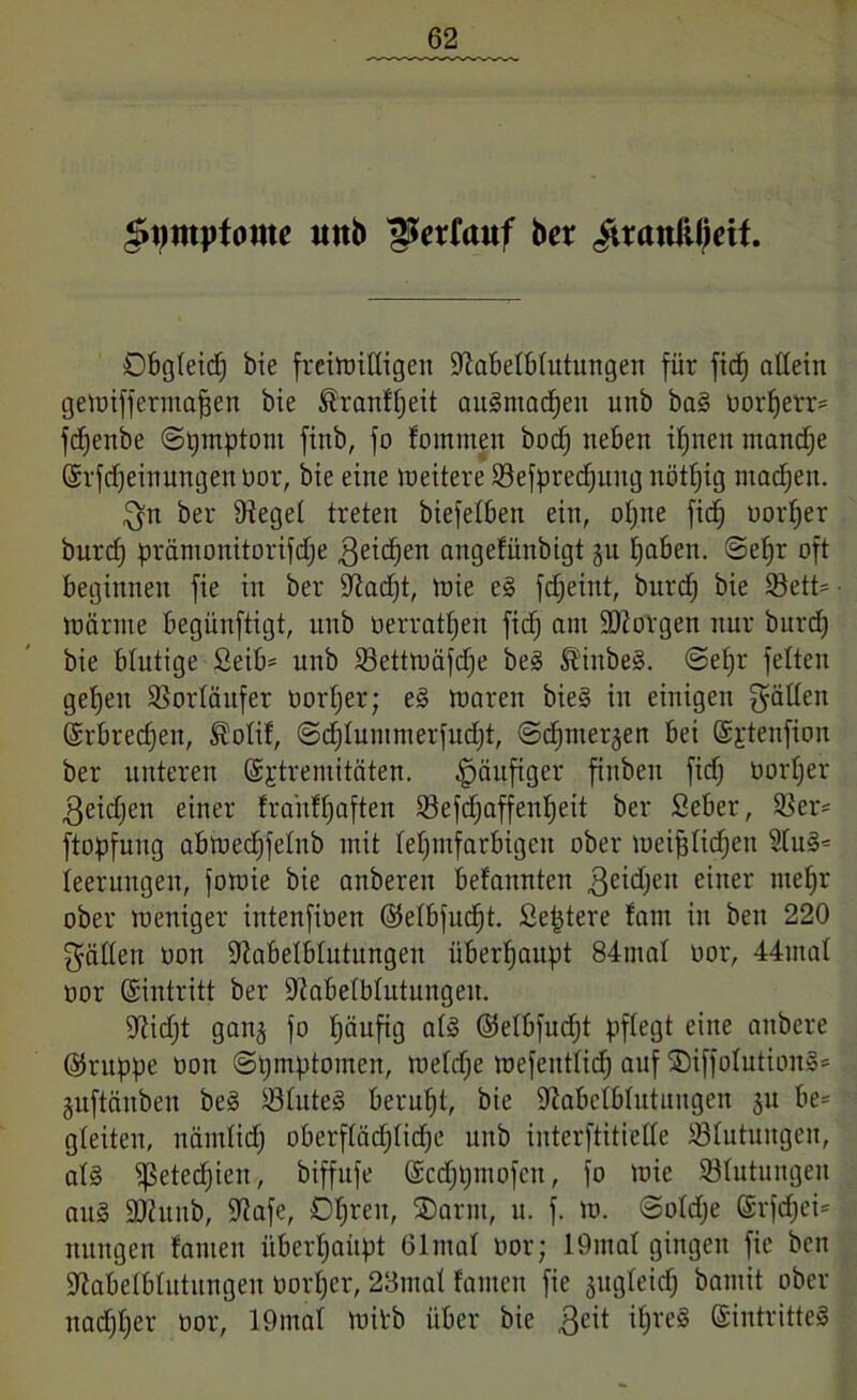 ^tjmyfontc uttb ftofauf ber $raniüjeif. Dbgteid; bie freiwilligen dtabetbtutungen für fid; allein getuiffernta^en bie föranffjeit augntadjen unb bag oort;err= fd;enbe @i;mptom finb, fo fommeit bod; neben ifjnen manche ©rfdjeirtungenoor, bie eine Weitere 23efpred;uug nötfjig machen. gn ber Dteget treten biefetben ein, ol;ne fid; oorffer burd; pränionitorifd;e 3eid;en angefünbigt ju t;aben. ©efjr oft beginnen fie in ber iftadjt, wie eg fdjeint, burd; bie 93ett= Wärme begünftigt, unb oerratf;en fid; am borgen nur burd; bie blutige Seib* unb 23ettwäfd;e beg Stiubeg. @ef;r fetten getjen SSortäitfer oort;er; eg waren bieg in einigen gälten ©rbrecfjett, $otif, @d;tummerfud;t, ©d^mer^en bei (Sjrtenfion ber unteren ©jtremitäten. häufiger finben fid; oort;er 3eid;en einer frahflfaften 93efcf)affenf;eit ber Seber, SBer* ftopfuug abwed;fetnb mit tef;mfarbigcn ober wei^tid;en 2tug= teerungen, fowie bie anberen befannten 3eid;ett einer wefjr ober weniger intenfioen ©etbfuctjt. Septere !am in ben 220 gatten oon iRabetbtutungen überhaupt 84mat uor, 44mat oor ©intritt ber ÜRabetbtutungeu. iRid;t ganj fo t;äufig atg ©etbfudjt pflegt eine anbere ©ruppe oon ©pmptomen, wetd;e wefentticf) auf SDiffotutiong* guftäuben beg iötuteg beruf;t, bie iftabctbtutitugen §u be= gteiteu, nämtid; oberftäd;tidje unb interftitiette ^Blutungen, atg ißeted;ien, biffufe ©cd;t;mofcn, fo wie ^Blutungen aug 2Runb, ÜRafe, 0t;ren, SDarnt, u. f. w. ©otd;e ©rfd;ei= nungen tauten überhaupt ölmat oor; 19inat gingen fie ben 9tabetbtutungeu oort;er, 28mat tarnen fie jugteid; bantit ober nad;t;er oor, 19mat witb über bie 3cit it;reg ©intritteg