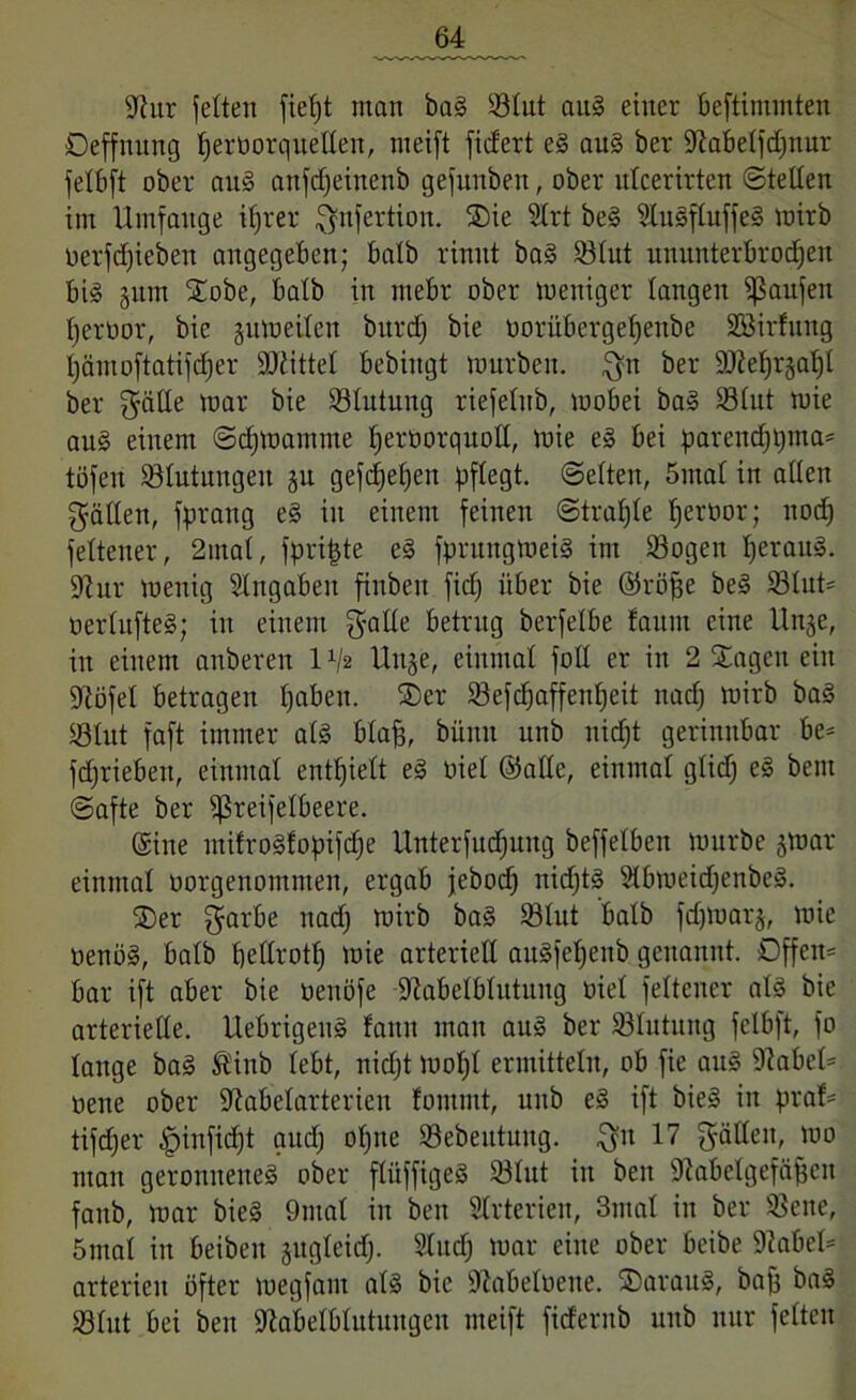 9tur jetten fielet man bal Sötut au! einer beftiminten Oeffnung ijerborquellen, nieift ficfert e! au! ber 9labelfdjttur felbft ober au! anfdjeinenb gefunben, ober ulcerirten ©teilen im Umfange ifjrer $nfertiou. Sie 9lrt bei Ülulfluffe! wirb oerfdjieben angegeben; halb rinnt bal 83lut ununterbrochen bi! §nm Sobe, halb in ntebr ober weniger langen Raufen Ijerbor, bie juweilen burd) bie oorübergeljenbe SSirfmtg hämoftatifdfer Mittel bebingt würben, $n ber S02ef)r§at)l ber gälle war bie 23lutung riefelttb, wobei bal 93lnt wie au! einem ©djwamme Ijeröorquolt, wie e! bei parendjpma* töfen ^Blutungen §u gefdjel)en pflegt, ©eiten, 5mal in allen fällen, fprang el in einem feinen ©traljle ^eroor; nod) feltener, 2mal, fpritjte e! fprungwet! im Söogen l)eran§. 9?ur wenig Eingaben finbeit fid) über bie ©röfje bei 83lut' oerluftel; in einem $alle betrug berfelbe faum eine Unje, in einem anberen 1 x/2 Uuje, einmal foll er in 2 Sagen ein üftöfel betragen paben. Ser 93efcf)affent)eit nad) wirb bal SÖlnt faft immer all blaff, bitnit unb nicht gerinnbar be= fdjriebett, einmal enthielt el oiel ©alle, einmal glich el bem ©afte ber fßreifelbeere. ©ine mifrolfopifdfe ünterfud)ung beffelben würbe jwar einmal oorgenomnten, ergab jebod) nicht! Slbweidjenbel. Ser garbe nad) wirb bal S3lut halb fdpoarj, wie oenöl, halb bellrott) wie arteriell aitlfefjenb genannt. Dffen= bar ift aber bie üeuöfe 9iabelbtutung üiet feltener all bie arterielle. Uebrigen! fann man aul ber ©lutung fclbft, fo lange bal ®inb lebt, nicht wol)t ermitteln, ob fie aul 9iabel= oene ober -ftabelarterien fontmt, unb el ift bie! in praf* tifd)er £nnfid)t aud) ol)tte 23ebeittuitg. $it 17 fycitleit, wo man geronnene! ober flüffigel 93lut in beit SiRabelgefitjjen faitb, War bie! 9ntal in beit Slrterien, 3utal in ber 35ene, 5mal in beiben jugleitf). 2ludj war eine ober beibe 9tabet= arterieit öfter wegfaiu all bie üftabelöene. Saran!, baff bal Sßlut bei beit 9iabelblutuitgeu nteift fidentb unb nur feiten