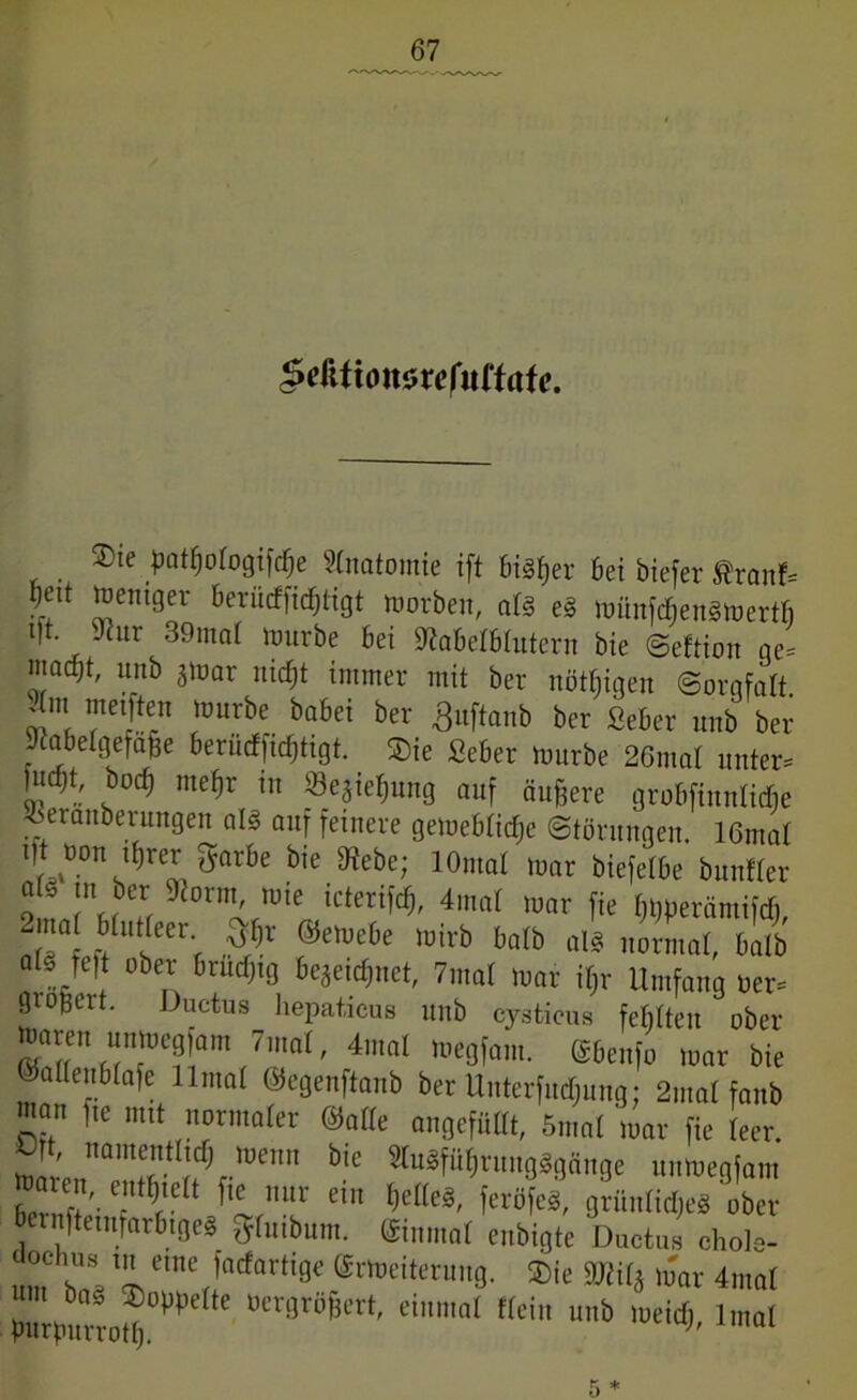 $e&tion$xefuttate. ®te tmttiologifche Anatomie ift bisher bei biefer ßranf* l)ett weniger berücffichtigt Worben, als eS wünfdjenSWertb t|t. 9htr 39mal Würbe bei üftabelblutern bie ©eftion ge* mocbt, unb zwar nicht immer mit ber nötigen ©orqfatt *m, furbe babei her Änftanb ber Seber nnb ber Jcabelgefafje berüchtigt. ®ie Seber würbe 26mat unter* )ud}t, bodj mehr in «Beziehung auf äußere grobfinnlidie 'öeranberungen als auf feinere gewebliche Störungen. 16mat ilt oon it,rer garbe bie IKebe; 1 Ornat mar biefetbe bunfler f m ber Stornii, wie icterifch, 4mal war fie hWerämififi, b lltfeer- ©ewebe wirb balb als normal, halb als Jet ober brüchig bezeichnet, 7mal war il}r Umfang oer* gioßeit. Ductus hepaticus unb cysticus fehlten ober Waren unmegfom 7mal, 4mal wegfam. (Sbenfo mar bie ©allenblafe llmat ©egenftanb ber Unterfudjung; 2mal fanb man fte mit normaler ©alle angefüllt, 5mal mar fie teer. Olt, namentlich wenn bie «uSführungSgänge unmegfam waren, enthielt fie nur ein helles, feröfeS, grünliches ober Jernftemfarbiges gfuibum. ©inmal enbigte Ductus chols- um t!1 a '1 ctncVncfarti9e ©^Weiterung. ®ie M* War 4mal ttergröfjert, einmal Kein unb meid;, lmat