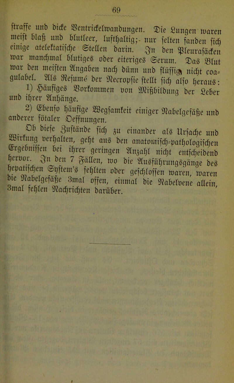 ftraffe unb bicfe ©entricfetoanbungen. 2)ie ßungen waren metft blafj unb blutleer, lufthaltig;- nur feiten fanben ficfi etmge atefeftatifc^e ©teilen barin. $n ben «ßleurafätfen trar manchmal blutiges ober eiteriges ©erum. ®aS 93Int tt>ar ben meiften Angaben nach bünn unb fTüffigi nicht coa= gulabel. 2IIS Nefunte ber Necropfie ftellt fid; alfo heraus: 1) häufiges SSorfommen non SNipilbung ber Seber unb ihrer Anhänge. 2) ©benfo häufige SBegfamfeit einiger Nabelgefäjfe unb anberer fötaler Oeffnungen. Ob biefe ^uftänbe fiel) gu einanber als Urfache unb S>trfung oerhalten, geht aus ben anatomifd^pathologifdjen Srgebntffen bei ihrer geringen Sln^I nicht eutfeheibenb herüor. ^n ben 7 gälten, too bie StuSführungSgänge beS hepatiKjen ©pftem’S fehlten ober gesoffen Waren, loaren bte Nabelgefafje 3mal offen, einmal bie Nabelbene allein 3mal fehlen Nachrichten barüber. »