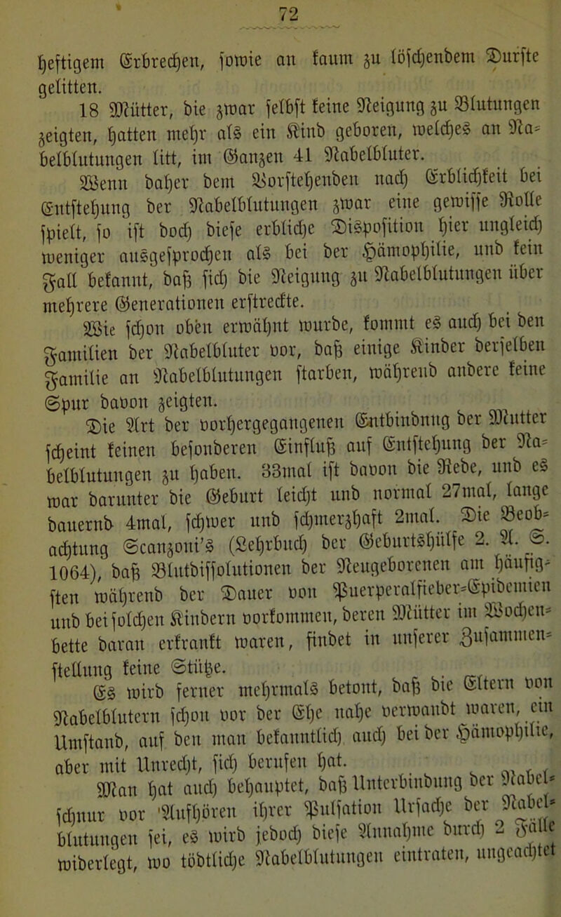 heftigem ©rbrecf)en, fomie an faum gu löjdjenbem ^Durfte gelitten. 18 üRütter, bie gmar felbft feine Neigung gu Blutungen geigten, Ratten mefjr at§ ein ®inb geboren, meld»eg an Na* belblutungen litt, im ©angen 41 Nabelbluter. Sßenn bafjer bem Norftelfeubeu nad) @rbli<$feit bei ©ntfteljung ber Nabelblutungen gtnar eine gemiffe Nolle jpiett, jo ift bod) biefe erbliche ©iäpofition f)ier ungleich toeniger auggefprod)en alg bei ber ,fpämopl)ilie, nnb fein galt befannt, baf) fid) bie Neigung gn Nabelblutungen über mehrere ©enerationen erftrecfte. SBie jd)oit oben ermähnt mürbe, fommt eg and) bei ben g-atnilien ber Nabelbluter üor, ba£ einige Äinber berjelben Familie an Nabelblutungen ftarben, mäljreub attbere feine ©pur baoon geigten. ®ie 5lrt ber oorfjergegattgenen ©ntbutbnng ber JJdntter fdjeint feinen befonberen ©influff auf ©ntfteljung ber Na= belbfutungen git fjabeit. 33ma( ift baoon bie Diebe, nnb eg mar barnnter bie ©ebnrt feidjt nnb normal 27mal, lange baiternb 4mal, ferner nnb fd)iuergl)aft 2mal. ®te Seob= acfjtnng ©cattgoui’g (Sehrbuch ber ©eburt^ütfe 2. 91. o. 1064),' baff »tutbiffolutionen ber Neugeborenen am Ijanpg^ ften mätjrenb ber ®auer oon $uerperalfieber*(Spibcntien uitb bei folgen Ütibern oorfomnteit, bereit DNütter im äöodien» bette baratt erfranft maren, finbet in unferer ßiifaiitmen* ftellung feine ©tütje. ©g mirb ferner mehrmals betont, baf) bie ©Item oon Nabelblutern fdjoit oor ber ©1)C nal)e oermanbt maren, ein Umftanb, auf ben man befanntlidj and) bei ber §ämopl)ilte, aber mit Unrecht, fid) berufen l)at. SN an fjat and) behauptet, bafj Unterbtnbung bei -laHJ* fdntnr oor '9lnfl)ören itjrer ^ulfation Urfadje ^r Nabe * Hutungen fei, eg mirb jebpd) biefe Sinnahnte burd) - miberlegt, mo tobtlicI;e Nabelblutnngen eintraten, ungeachtet