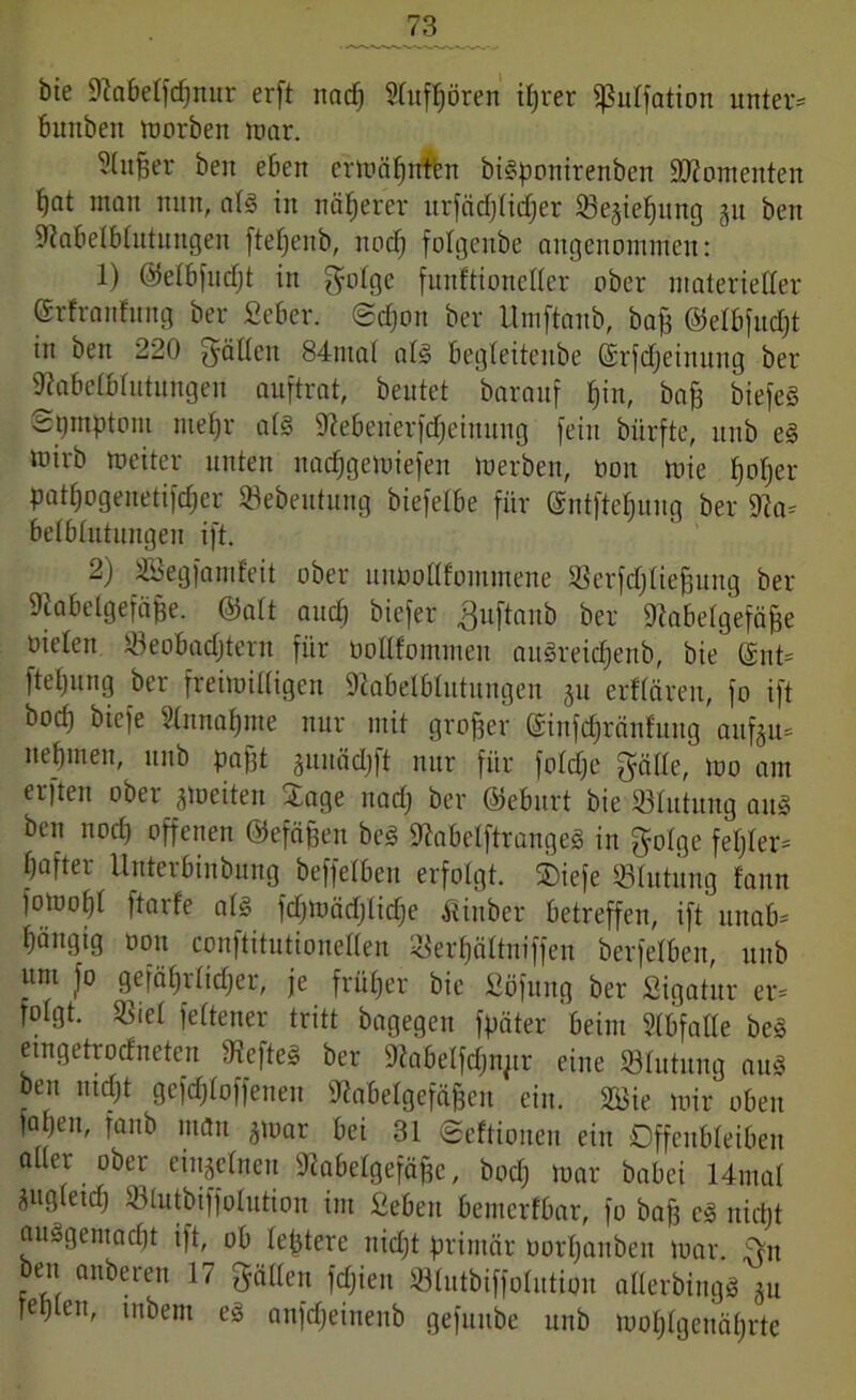 bie Sftabetfdjnur erft itacfj StufBören itjrer ißutfation unter* bunben morben mar. 5(itßer beit eben ermäBrrten bigpottirenben Momenten tjat man min, atg in näherer nrfädjlidjer 93ejie^nng jit ben ißabelbtntuitgen ftefjenb, rtod) fotgeitbe angenommen: 1) ©etbfndjt in gotge funftionetter ober materießer ©rfrattfnng ber fieber. @d)on ber Umftanb, ba£ ©etbfudjt in ben 220 ^yäUcn 84tital atg begleitenbe ©rfdjeinuttg ber 9tabelbtutnngen auftrat, beutet barauf Bin, bafs biefeg ■Symptom rnefjr alg iJiebenerfdjeinung fein bürfte, unb eg mirb meiter unten nacfjgemiefen merben, non rnie ^otjer patt)ogenetifd)er Sebentung biefetbe für @ntftef)nng ber 91a* betbtutnngen ift. 2) Sßegfamfeit ober unüoöfommene SSerfdjIieBung ber Dtabelgefäfse. ©att and) biefer .ßuftaitb ber Diabetgefäfje nieten Beobachtern für üottfommen angreidjenb, bie' ©nt* ftetjimg ber freimütigen ftabelbtutungen ju erffären, fo ift bod) biefe 5tnnat)me nur mit großer ©infdjränfung aufeu* net)men, unb pafft junädjft nur für fotdje gälte, mo am erften ober feiten Sage nad) ber ©eburt bie 23tutnng ang ben nod) offenen ©efäjfen bcg ^abetftrangeg in gotge fester- tjafter Unterbinbung beffetben erfolgt, ©iefe Stillung tann fomoBt ftarfe als fdjmädjlidje itinber betreffen, ift itnab= tjäitgig non conftitutioneßen SerBättniffen berfetben, unb um fo gefä()rtid)er, je früher bie Söfung ber Sigatitr er* fotgt. Biet fettener tritt bagegen fpäter beim Stbfatte beg emgetrodneten Befteg ber Dlabelfdjnjtr eine Stutung aug oen nicht gefdjtoffenen Ülabetgefäffcn ein. 2öie mir oben |aBeit, fanb man ^oar bei 31 ©eftionen ein Offenbteiben aller _ ober einzelnen 91abetgefäf)e, bod) mar babci 14mat zugleich Stutbiffotution im Sieben bemcrfbar, fo baf) cg nid)t auggentacBt ift, ob teuere itid)t primär norBattben mar. 5>n ben anberen 17 gälten fd)ien Stntbiffotntion atlerbingg äu feplen, mbem eg anfd)einenb gefnnbe unb mot)tgenät)rte
