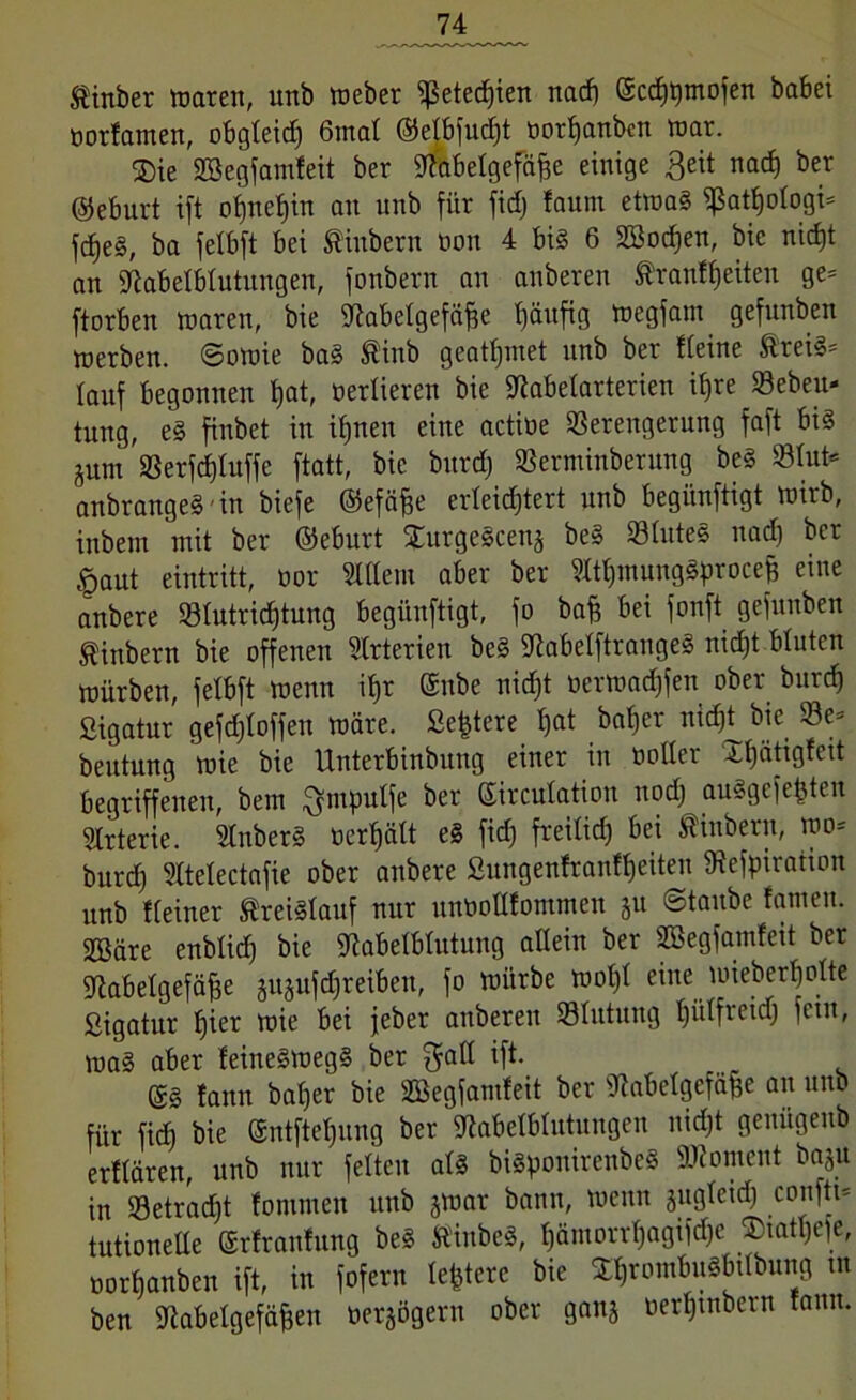 $inber waren, unb Weber fßeted)ien nad) ©cdjtjtnofen babei öortamen, obgleid) 6mat ©ejbfucf>t oorfjanbcn war. ®ie Sßegfamfeit ber Metgefäffe einige ßeit nad) ber ©eburt ift ot)net)in au unb für fid) faum etwas fßatfjotogi* fdjeS, ba jetbft bei $inbern öon 4 bis 6 SBodjen, bic nid)t an Melbtutungen, fonbern an anberen Äranffjeiten ge= ftorben waren, bie fftabetgefäfje tjäufig wegfam gefunben werben. Sowie baS ®inb geatmet unb ber tteine ®reiS= lauf begonnen t)at, oerlieren bie fftabetarterien if)re Vebeu« tung, eS finbet in ifjnen eine actioe Verengerung faft bis jum Verfcfjtuffe ftatt, bie burd) Verminbentng beS Vtut* anbrangeSin biefe ©efäffe erteidjtert unb begiinftigt wirb, inbent mit ber ©eburt XurgeScen^ beS VtuteS nad) ber <paut eintritt, oor Stllem aber ber MjmungSprocef) eine anbere Vtutricfjtung begiinftigt, fo baj? bei fonft gefunben ^inbern bie offenen Arterien beS fRabelftrangeS nidjt bluten würben, felbft wenn it)r ©ube nidjt oerwadjfen ober burd) ßigatur gefdjtoffen wäre. Severe t)at bat) er nidjt bie Ve= beutung wie bie Unterbinbung einer in notier Xbjätigfeit begriffenen, bem ^niputfe ber ©ircutation nod) auSgcfepten Arterie. SlnberS oerfjätt eS fid) freitid) bei ßinbern, wo* burd) 5ltetectafie ober anbere ßungenfranftjeiten fRefpiratton unb tteiner Kreislauf nur unooltfommen §u ©taube tarnen. 2Bäre enbtid) bie fftabelbtutung allein ber SBegfamfett ber fftabetgefäfje jusufdjreibeu, fo würbe wotjt eine wieberfjolte ßigatur fjier wie bei jeber anberen Vtutung tjiitfreid) fein, waS aber feineSwegS ber $att ift. ©S tann batjer bie Vkgfamfeit ber fftabetgefäue an unb für ficb bie ©ntftetjnng ber Melbtutungcu nidjt genügeub erttären, unb nur fetten atS biSponirenbeS Moment baju in Vetradjt fontmeu unb jwar bann, wenn äugteidj conftt* tutionelte ©rfrantung beS ÄinbeS, tjämorrtjagifdjc £tatl)e)e, norbanben ift, in fofern leptcrc bie XtjrombuSbttbung m ben Metgefäfeen oersögern ober ganj oerljtnbern tann.