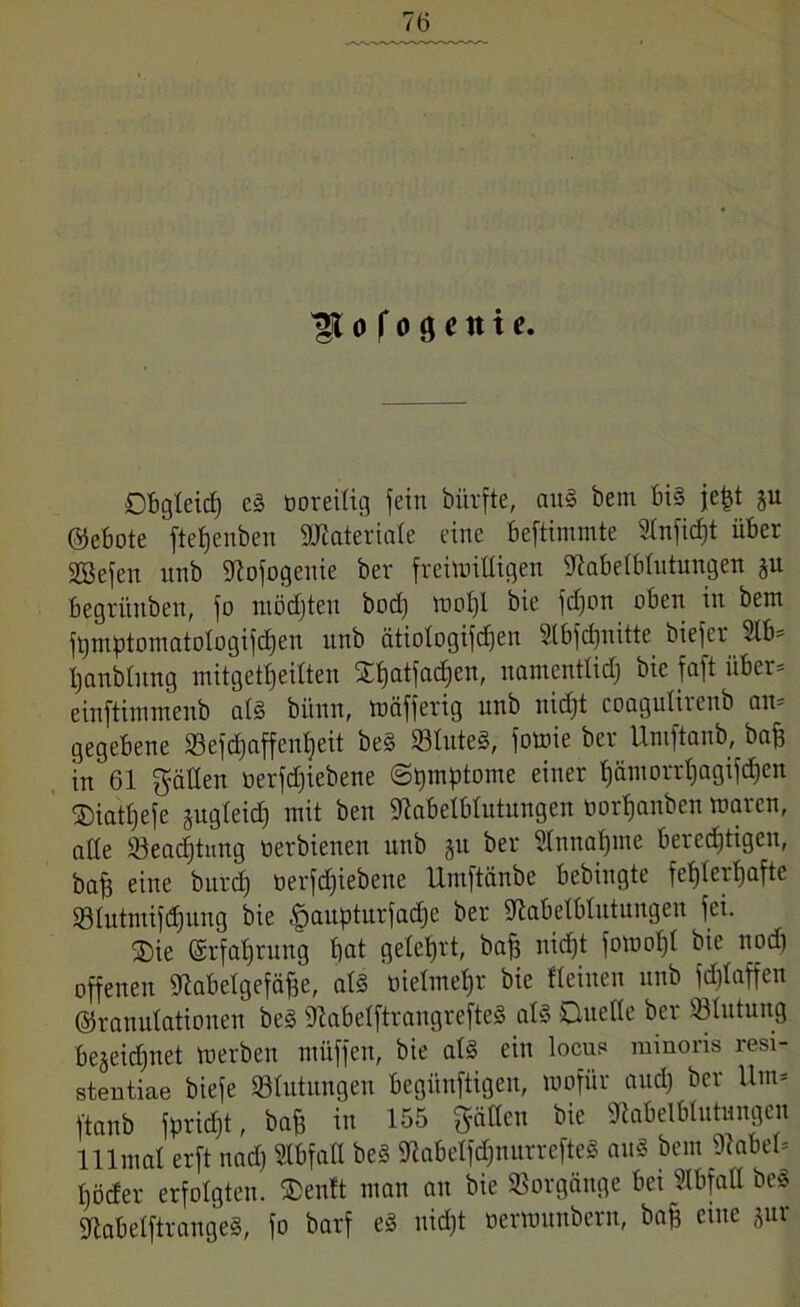 o f o g c n t e. DBgteid) e§ öoreitig fein bürfte, ouS bem Bis jefct p ©eBote [teljenben Sttiateriate eine Beftimmte Stnficfjt üBer SBefen unb SRofogenie ber freimütigen MetBtutungen p Begrüuben, fo möchten bod) wotji bie fdjon oBen in bem fBmptomatologifdjen unb ätiotogifcfjen Slbfdjnitte biefer «6* tjanbtnng mitgettjeitten Stjatfadjen, namentlidj bie faft über* einftinnnenb at§ bi'tnn, mäfferig unb nidjt coaguliienb an* gegebene 33efd)nffen^eit be§ 93tuteS, fotuie ber Umftanb, baff in 61 gälten tierfdjiebene (Symptome einer Bämorrtjagifdjcn ©iattjefe pgteidj mit ben MelBtutungen öor^anben waren, alte Üöeadjtung tierbienen unb p ber 5(nnat)me Berechtigen, baff eine burdj tierfdjiebene Umftänbe Bebingte fet)tert)afte ©lutmifdjung bie §aupturfadje ber MelBtutungen fei. ®ie ©rfatjrung Bat geteert, baff uicf)t fowot)t bie nodj offenen ttlaBetgefäffe, ats tiietmetjr bie Keinen unb fdjtaffen ©ranulationen beS SKaBetftrangrefteS als Duette ber ©lutung Bejeidjnet werben müffen, bie atS ein locu? minoris resi- stentiae biefe ©tutungen Begünftigen, wofür audj ber Um* ftanb fpridjt, bafe in 155 gatten bie «RaBelBlutungen lllmat erft nad) StBfatt beS MetfdjnurrefteS au« bem hattet* Böcfer erfolgten. ®enft man an bie Vorgänge Bei KBfatt be§ SftaBetftrangeS, fo barf e§ nidjt oerwunbern, baff eine pr