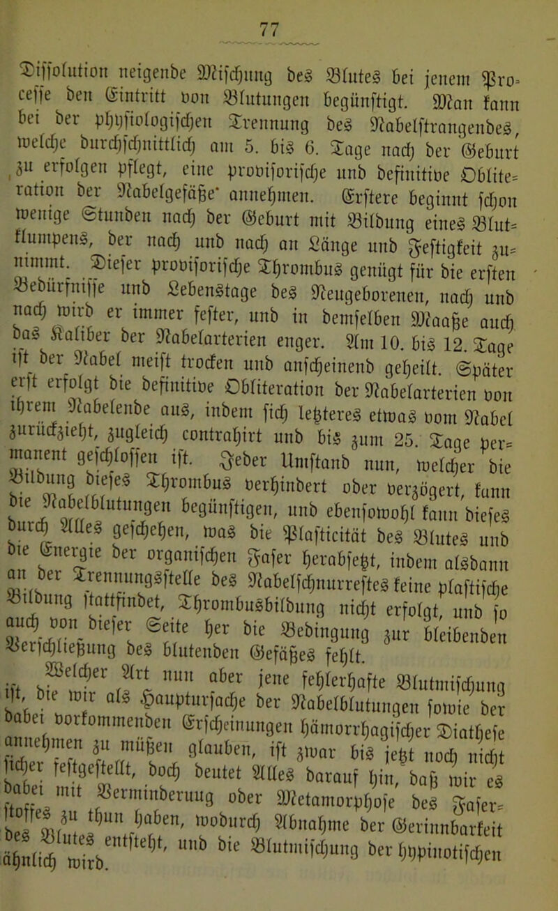 Siffoiutioit neigenbc äftifdjitng beg 23iuteg bei jenem «ßro» cejje ben Eintritt non Blutungen begünftigt. üKau fann bet ber pf)t)_fioiogifdjen Trennung beg Nabeiftrangenbeg, meide burdp’djnittiidj am 5. big 6. Sage nad) ber ©eburt 31t erfolgen pflegt, eine proüiforifdje unb befinitioe Oülite* rahon ber Nabeigefäße- anneijmen. Erftere beginnt fdfjon mentge ©tnnben nad) ber ©eburt mit 93ilbnng eineg 23iut= fiumpeng, ber nad) unb nad) an Sänge unb geftigfeit m* mmmt: . Siefer proüiforifdje Sljrombug genügt für bie erften »eburfnifte unb Sebengtage beg Neugeborenen, nad) unb nad) mtrb er immer fefter, unb in bemfeiben Stfaaße and) _ ^a“®er ^er Nabelarterien enger. 2im 10. big 12. Sage td &er Nabet nteift troden unb anfdjeinenb geteilt. Später erft erfolgt bie befinitioe Obiiteration ber Nabeiarterien üon ipiem Nabeienbe aug, mbent fidj leßtereg etmag üom Nabci jurud^ieijt, jugieicf) contraijirt unb big jurn 25 Sage per- manent gesoffen ift. ^eber Umftanb nun, meiner bie »Übung biefeg Sijrontbug üerfjmbert ober üergögert, fann bL OTa iT 6e0“ft'3e' unb cM»mof>t fann biefeS “utt Me f l1«™,. »0* bie Sßiafticität beä Stute« Uitb ie Energie bet organifdjen ffafet (icvafjjcjt, inbem atebami 0.. bet Sttennungäftette beS Mabetfänurrefte« feine „taftMe ® iibu9 Hbttfmbet, Sfirombuäbit&ung nidit erfolgt, unb o aud) uon_ tueier ©eite tjet bie fflebingung jut Meibenben 5$er|cf)itejgung beg biutenben ©efäßeg feijit. ift bf tt nl fene M(etW« SSItttmifd^ung >|t, bie ra t als ^auptutfadje bet SRabetMutungen fotoie bet abei öorfommenben ©tfcffemungen t)amotvf|agif(fiet SDiatbefe amietjmeti ju muffen glauben, ift jmar bis jetit nocb nidit Jici)et feftgcftettt, bod} beutet Stlte* batauf Ijin, baß mit e« bab« Serminberuug übet 3Hetamot^afe be« Stufen ttofte« ju ttjuu tinljen, nraburdj Stbnafjme bet ©erinnbarfeit a>(id) mftb'''1^1’1' “b biC ®IulraiWu8 b« WitoH^e«