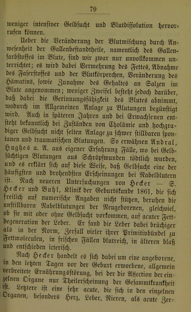 weniger intenfiöer ©elbfucht unb Vlutbiffolution hervor- rufen fönnen. Ueber bie Veränberung ber Vlutmifchung burdj 2ln= wefenheit ber ©allenbeftanbtheile, namentlich bei ©allen- farbftoffe! int Vlute, fittb mir gwar nur mtvollfommen un- terrichtet; el mirb babei Vermehrung bei fettes, Abnahme bei gaferftoffe! unb ber Vlutförperchen, Veränberung bei £ämatinl, fomie 3unaf)me bei ©ehalte! an (Salden im Vlute angenommen; weniger Zweifel befielt jebodj barüber, ba§ babei bie ©erinnunglfähigfeit bei Vlutel abnimmt,' woburd) im Slllgemeinen Anlage ju Blutungen begünftigt wirb. Sluch in späteren fahren unb bei ©rwadjfenen ent- ]tel)t befanntlicfj bei 3uftänben öon ©fjolämie unb l)ocf)gra- biger ©elbfucht nicht feiten Einlage 51t fdjwer ftillbaren fpon- tanen unb traumatifdjen Vlutuugeit. @o erwähnen Slttbral, & ug he I u. 21. aul eigener ©rfahrung gälte, wo bei ©elb- füchtigen Blutungen aul @d)röpfmunben töbtlid) würben, unb el erflärt fich auf biefe SBeife, hop ©elbfudjt eine ber häufigften unb brohenbften ©rfcheinungen bei Nabelblutern tft. Nad) neueren Unterfudjungen ton £eder — ^ecf er unb Vuljl, ftlinil ber ©eburtlfunbe 1861, bie fich freilich auf numerifdje Angaben uidjt ftitpen, beruhen bie unftillbaren Nabelblutungen ber Neugeborenen, gleichviel, ob fie mit ober ohne ©elbfucht torfommeu, auf acuter gett- begeneration ber Seber. ©r fanb bie Seber babei brühiger all in ber Norm, ßerfatl vieler ihrer ^rimititbünbeüu gettmoleculen, in frifcheit gälten blutreidj, in älteren blaft unb entfliehen icterifd). Nach ^eder hanbelt el fidj babei um eine angeborene, ut ben lebten Jagen tor ber ©eburt erworbene, allgemein verbreitete ©rnährunglftörung, bei ber bie 2lffection herein- S ne” 0r9Qne nur Jheilerfdjeinung ber ©cfammtfranf&eit !!?• ie^terre lf* eine fehr acute, bie fich in ben einzelnen Organen, befonberl £er*, fieber, Nieren, all acute 3er-