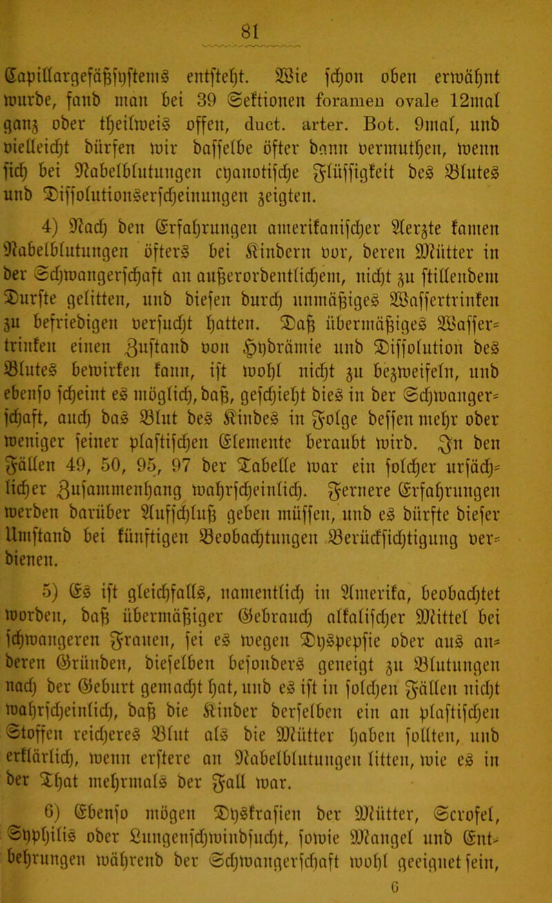 ßapittargefäßftjfteniS entfiel)!. 28ie fdjon oben ernannt mürbe, faitb man bei 39 (Seitionen foramen ovale 12mal gang ober tßeilmeiS offen, duct. arter. Bot. 9mal, unb oielleirf)! bitrfen mir baffelbe öfter bann öermutfjen, meint fiel) bei üftabelblutuugen ctjanotifd^e glüffigfeit beS Blutes unb ®iffolutionSerfdjeinungen geigten. 4) 9?adf) beit (Erfahrungen auterilauifdjer Slergte fanten Ütabelblutungen öfters bei Sinbern oor, bereit äkütter in ber ©chmangerfchaft an außerorbentlidjem, nid)t gu ftillenbent SDurfte gelitten, unb biefen burd) unmäßiges SBaffertrinfen gu befriebigett oerfudjt fjatten. £)aß übermäßiges 2Baffer= trinfeit einen ^uftanb 0011 £)t)brämie unb SDiffolution beS Blutes bemirfen fanit, ift wohl niefjt gu begweifeln, unb ebenfo fcßeiitt eS möglich, baß, gefeßießt bieS in ber ©d)Waitger= fdjaft, and) baS Blut beS fö'inbeS in fyolge beffett meßr ober Weniger feiner ptaftifdjen Elemente beraubt mirb. gtt beit fällen 49, 50, 95, 97 ber Tabelle mar ein foldjer itrfärfj* licfjer gufammenhang maßrfcßeinlid). fernere (Erfahrungen merben barüber 51uffd)luß geben müffett, unb eS bürfte biefer Umftanb bei fünftigen Beobachtungen Berüdfidjtigung Der- bienen. 5) ®s ift gleichfalls, namentlich in Slnterifa, beobadjtet morbett, baß übermäßiger ©ebraud) alfalifdjer Mittel bei feßmangeren grauen, fei es megen SDßSßepfie ober attS äu- ßeren ©rüttben, biefelben befouberS geneigt gu Blutungen nach ber ©eburt gemacht ßat, unb eS ift in foldjen gälten nicht maßrfdjeinlid), baß bie ftittber berfelben ein an ßlaftifcßen ©toffeit reid;ereS Blut als bie SJiütter haben füllten, unb erflärlid), metut erftere an Sftabelblutungeu litten, mie es in ber Stßat mehrmals ber galt mar. 6) (Sbenfo mögen ®t)Sfrafieit ber DJtiitter, ©crofel, ©hPhilis ober Sungenfdjminbfitdjt, fomie Mangel unb @nt> beßrungen mäßrenb ber ©chmangerfchaft wohl geeignet fein, G