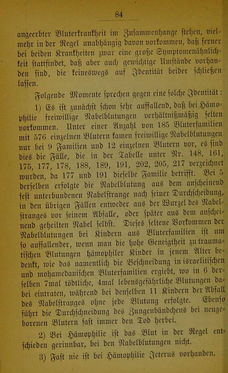 angeerbter ©tnterfranffjeit im 3ufammcnf)ange ftefjen, öiet- mel)r in ber Sieget unabhängig baöon oorfommen, baß ferner bei beibeit ®ranft)eiten jtoar eine grojje ©i)mptontenäf)ntid)- feit ftattfinbet, baff aber andj geroidjtige llmftänbe oortjan- ben finb, bie feine§meg§ auf ftbentität bciber fdjtiefjen taffen. gotgenbe Momente fpredjen gegen eine fotdje ftbentität: 1) ©§ ift §unäcf)ft fdjon fetjr auffattenb, bafj bei £>ämo- ptjilie freimütige Slabetbtntungen üerhättnifjniäjjig fetten oorfommen. Unter einer Stn§al)t non 185 93fnteifamitien mit 576 einzelnen ©tutern famen freimittige Slabetbtntungen nur bei 9 gamitien nnb 12 einzelnen ©tutern üor, e§ finb bie§ bie gälte, bie in ber Säbelte unter Sh*. 148, 161, 175, 177, 178, 188, 189, 191, 202, 205, 217 öerjeidjitet wnrben, ba 177 nnb 191 biefetbe gamitie betrifft, ©ei 5 berfetben erfolgte bie Slabetbtutung an§ bem anfdjeinenb feft unterbnnbenen Siabelftrange nad) feiner Surdjfdjeibung, in ben übrigen Ratten entmeber an3 ber SBitrgel be3 Stabet- ftrangesl oor feinem Slbfatte, ober fpäter an§ bcm anfdjei- nenb geteilten Siabet fetbft. Stefeä fettene ©orfommen ber Siabetbtutnngen bei ®inbern aus ©tuterfamitien ift nnt fo anffaUenber, wenn man bie tjotje (Geneigtheit jutrauma* tifd)en ©lutungen t)ämopt)iter Slinber in jenem Sitter bc*. benft, mie ba§ namentlich bie ©efdjneibung in israetitifdjcn nnb ntofjamebanifdjen ©tuterfamitien ergiebt, m in 6 ber-' fetben 7ma( töbtlidje, 4mat lebensgefährliche ©tutungeu ba- bei eintraten, mätjrenb bei benfetben 11 Äinbern ber Slbfatl be§ SlabetftraugeS otjne jebe ©tutuug erfolgte. (Sbenfo führt bie SDnrdjfdjneibitng beS ßungenbänbchenS bei neuge- borenen ©Intern faft immer ben Sob herbei. 2) ©ei tpämopfjitie ift ba£ ©tut in ber Sieget ent- fdjieben gerinnbar, bei ben Siabetbtntnngen nid)t. 3) gaft nie ift bei £ämopf)itie gcternS oortjanben.