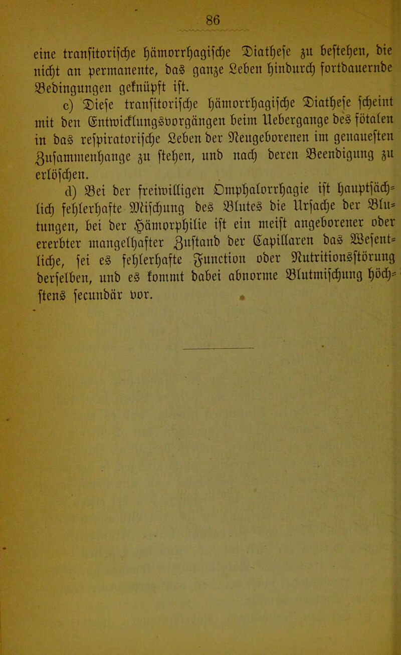 eine tranfitorifdfe fyämorrf)agiftf)e SMattjefe 51t beftefjen, bie nicfjt an permanente, ba§ gange 2eben fjinbnrd) fortbauernbe ©ebingungen gefnüpft ift. c) 2)iefe tranfitorifcf)e t;am0rrI;agtid;e ©iatfjefe fcfjeint mit ben (5nttt>idtimg§borgctngen beim Uebergange be§ fötalen in ba§ refpiratorifcf;e Seben ber Neugeborenen im genaneften gnfammenljange gn fielen, nnb nacp bereit Seenbigung gu erlöfdjeit. cl) 33ei ber freimilbigen Ompt)atorrljagie ift ljauptfäd)= lief; fehlerhafte 9ftifd>ung be§ »InteS bie Urfadje ber ©In* tungen, bei ber £>ämorpf)itie ift ein meift angeborener ober ererbter mangelhafter ßuftanb ber kapillaren ba§ 233efent= lidje, fei e§ fehlerhafte ftunction ober NutritionSftörung berfelben, nnb e3 fommt babei abnorme Slutmifdjung 1)ödy- ften§ fecunbär oor.