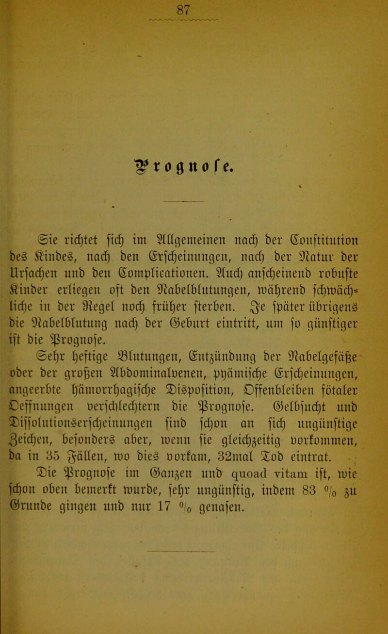 l^tognofe. Sie rietet ficf) im Allgemeinen nad) bev ßouftitution be§ &inbe§, nacf) ben ©tfdjeimtngen, nad) bei* üftatiu* bei* Urfad)en unb ben ßomplicationen. And) anfdjeiueitb robnfte ftinber erliegen oft ben 9iabelblutungen, mciljrenb fcbraäd)* lidje in bei* 9iege( nod) früher fterben. $e fpöter übrigen^ bie 9tabelblutung nad) bei* ©eburt eintritt, nm fo günftiger ift bie fßrognofe. Sehr heftige Blutungen, (Sntjünbung bei* 97abelgefäf3e ober ber großen Abbominaloenen, pt)ämifcf)e (Srfdjeinnngen, angeerbte l)ämorrI)agifd)e $Di3pofition, Offenbleiben fötaler Ceffnnngen oerfd)led)tern bie fßrognofe. @elbfud)t unb SDiffolutionSerfdjeinungen finb fd)oit an fidj nngitnftige 3eid)en, befonberS aber, meint fie gleichzeitig oorfommen, ba in 35 fällen, mo bie§ oorfam, 32nta( £ob eintrat. 3)ie ^roguofe im ©anjen unb quoad vitam ift, mie fd)on oben bemerft mürbe, fehr uitgünftig, inbent 83 % ju ©runbe gingen unb nur 17 °/0 genafen.