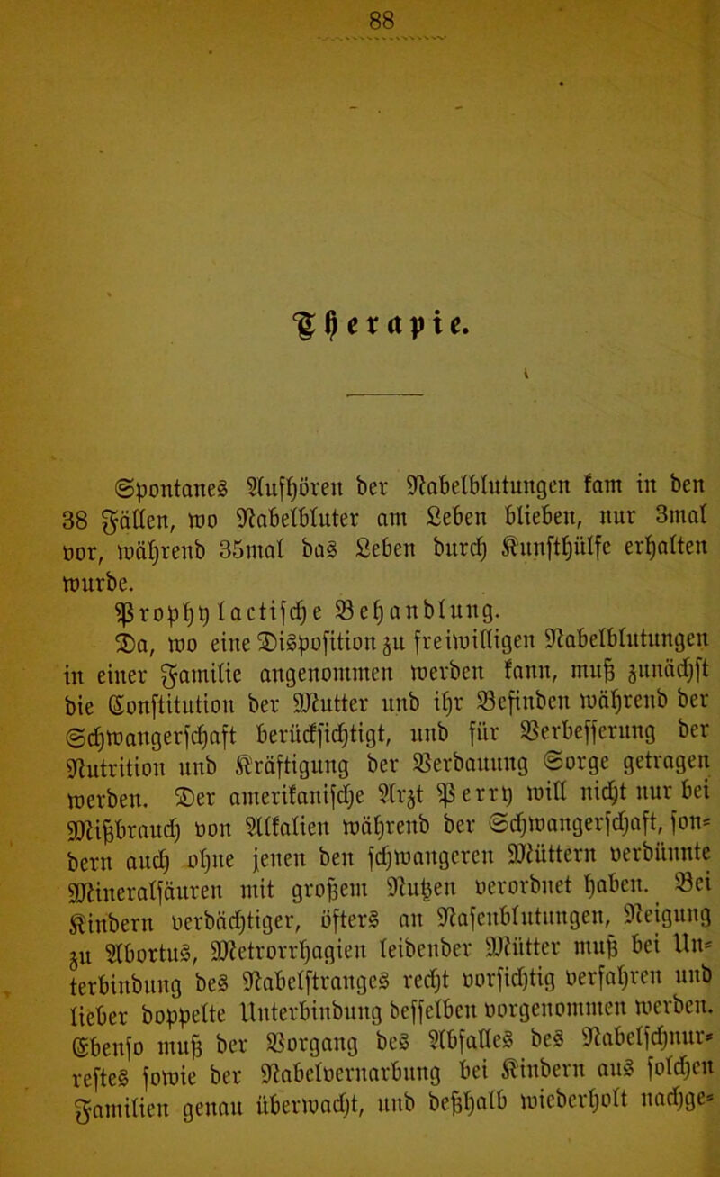 ‘gljerapie. i (Spontanei 2lufl)ören ber Slabelblütungen fam in ben 38 fällen, wo Stabelbluter am £eben blieben, nur 3mal oor, wäpenb 35mal bai Seben burdj Kunftplfe erhalten mürbe. «ßropfjt) lactifdje 93 el) anblung. ®a, wo eine ®iipofitionju freiwilligen Stabelblutungen in einer Familie angenommen werben famt, muff junädjft bie ßonftitution ber SJtutter unb ifjr 93efinben wäljreub ber Sdjwangerfdjaft berücffidjtigt, unb für 93erbefferung ber Nutrition unb Kräftigung ber 93erbauitng Sorge getragen werben. 2)er atnerifanifdje Slrjt $errp will nic^t nur bei SJtipraud) üon Sllfafien wäpenb ber Sdjwangerfdjaft, fon* bern aud) olpte jenen ben fdjwangereit füttern oerbünnte SJtiueralfäuren mit großem Stufen oerorbnet Ijabeu. Sei Kinbern ocrbädjtiger, öfters an Stafeublutungen, Steigung §u Slbortui, SDtetrorrljagien leibenber ÜDtiitter muff bei Un* terbiubung bei Stabelftrangei redjt borfidjtig üerfapen unb lieber hoppelte Unterbinbung beffetbcu borgenommen werben. (Sbeitfo muff ber Vorgang bei Slbfallei bei Stabelfdjnur* reftei fowie ber Stabeibernarbung bei Kinbern aui folgen gamilieit genau itberwadjt, unb befjljalb wieberplt nadjge*