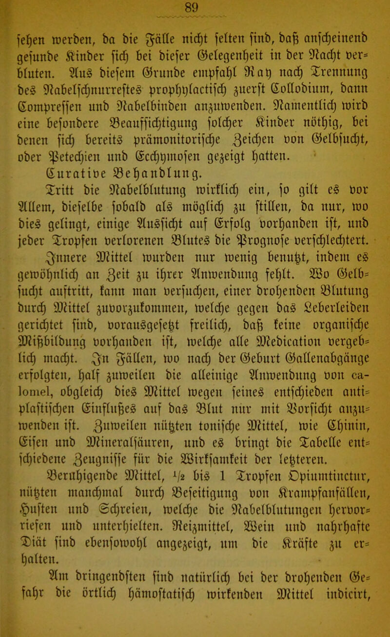 fefjen werben, ba bie gälte nicht feiten finb, baff anfcfjeinenb gefunbe ftinber fid) bei biefer ©elegenheit in ber 9?ad)t oer= bluten. 2lui biefem ©ruttbe empfahl 9tab nach Trennung bei 9tabelfdjnurreftei propt)t)lactifd) guerft ©oflobiitm, bann ßompreffen unb Utabelbinben anjuwenben. üdamentlid) wirb eine befonbere 23eauffid)tigung foldfer Äinber nötljig, bei benen fidj bereit» prämonitorifd)e Reichen non ©elbfudjt, ober Sßetedjien unb @cd)t)mofen gegeigt hatten. Suratine 23ehanblitng. Sritt bie iftabelblutung witllidj ein, fo gilt ei nor Mein, biefelbe fobalb ali möglich ju ftillen, ba nur, wo biei gelingt, einige Mificpt auf ©rfolg nor^anben ift, unb jeber tropfen nerlorenen 53lutei bie ißrogitofe oerfdjledjtert. innere Sftittel würben nur wenig benufjt, inbent ei gewöhnlich an $eit ju ihrer Mwenbuttg fehlt. 2Bo @elb= fndjt auftritt, faun man nerfitdjeit, einer bropenben Blutung burch 9Jätte( juoorjufonuuen, Welche gegen bai Seberleibeit gerichtet finb, öorauigefept freilich, baff feine organifdje ÜDtiftbilbung oorhanben ift, welche ade SDtebication tiergeb* lieh madjt. gn fällen, wo nad; ber (Geburt ©attenabgänge erfolgten, half zuweilen bie alleinige Mwenbitng non ca- lomel, obgleid) biei Mittel Wegen feinet entfdjieben auti= plaftifdjen Sinflufjei auf bai 23lut nur mit SBorfidjt aitgu= wenben ift. Zuweilen mieten tonifche Mittel, wie ßf)inin, Sifen unb 9J?ineraIfäuren, unb ei bringt bie Säbelte ent* fdfiebene 3eugniffe für bie SBirffamfeit ber lederen. Seruhigenbe Mittel, bii 1 Sropfen Dpiumtinctur, mieten manchmal burd) SBefeitigung ooit Krampfanfällen, -fpuften unb ©freien, weldje bie Sttabelblutungen t)evoor= riefen unb unterhielten. 9tei^mittel, SBeiu unb nahrhafte ®iät finb ebenfowoljl angegeigt, um bie Kräfte ju er* halten. Mi bringenbften fiitb natürlich bei ber broheitbeit @e= fahr bie örtlich hänioftatifd) wirfetibeit SRittel inbicirt,