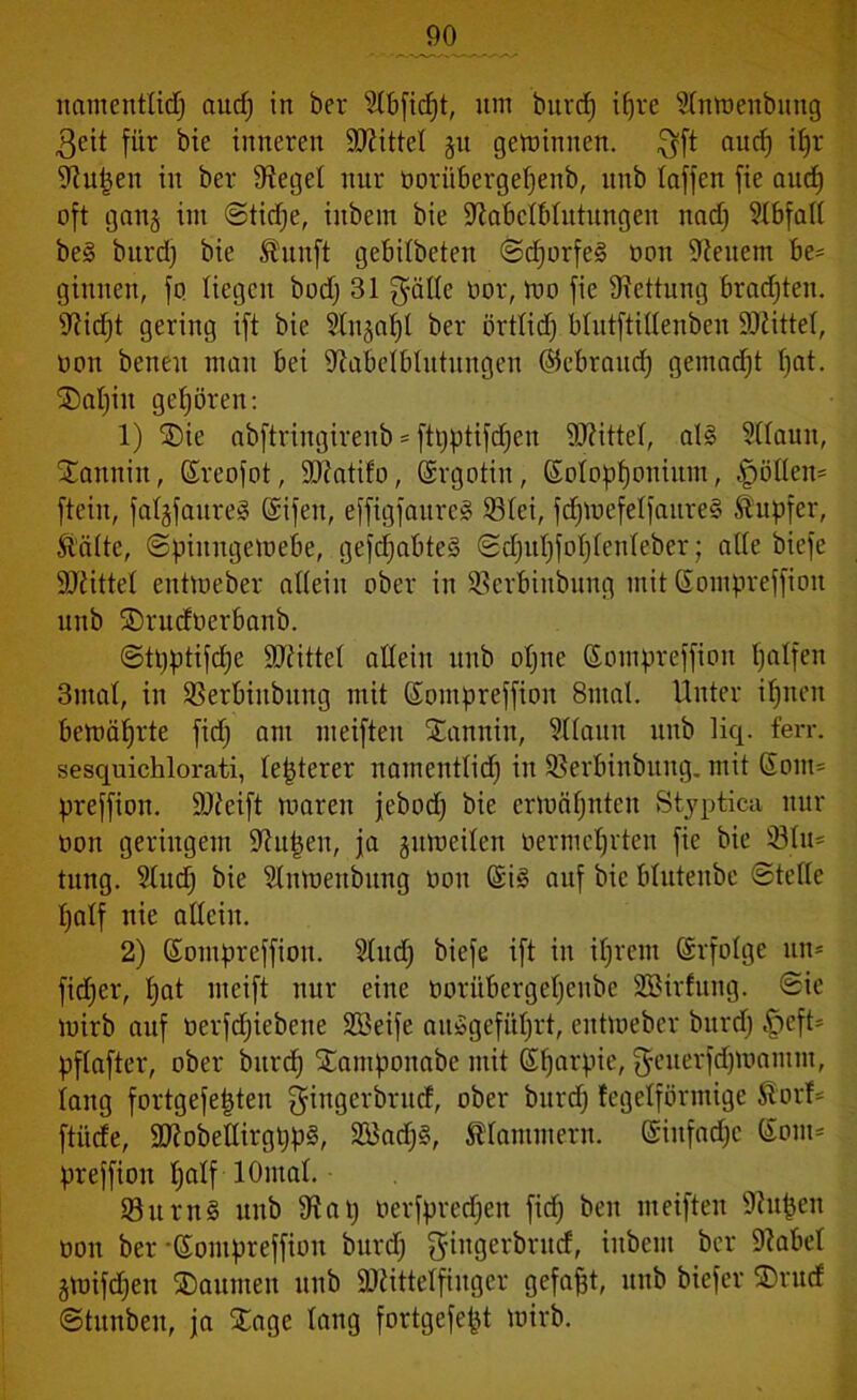 9° namentlich aud) in ber Slbficfjt, nm burd) ifjre Slnmenbttng $eit für bie inneren Mittel ju gemimten, $ft aud) iljr Stufen in ber Sieget nur oorübergeljenb, itnb tafjen fie aud) oft gattj int ©tidje, inbetn bie fftabclblutungen nach Stbfall be§ bttrd) bie Ämtft gebilbeten ©d)orfe§ oon fettem be= ginnen, fo liegen bod) 31 gäde üor, mo fie Rettung brauten. Stidjt gering ift bie Stu^al)! ber örtltd) blutftidenben Mittel, oon benett matt bei Stabelblutungen ©cbrattcf) gentadjt fjat. SDatjin gehören: 1) Sie abftringireitb == ftpptifdjen Mittel, al§ Sllautt, Sannitt, Sreofot, ÜDtatifo, (Srgotin, (Kolophonium, §ödem fteiit, fatgfanreS Sifen, effigfanreS 931ei, fdjmefelfattreS Tupfer, Mite, ©piuugemebe, gefdjabteä ©djttljfohlenleber; alte biefe Mittel entmeber allein ober in Sscrbinbnng mit (Kontpreffion nnb Srucfoerbanb. ©tpptifdje Mittel allein nnb ohne (Kompreffion halfen 3ntal, in Sßerbittbttng mit (Koinpreffioit 8tnal. Unter ihnen bemährte fid; am meiften Santtin, Sllaun nnb liq. ferr. sesquichlorati, lepterer namentlich in SBerbinbuttg. mit Sour* preffion. ÜDteift maren jebod) bie ermähnten Styptica nur oon geringem Eitlen, ja gumeilen oermchrten fie bie 531n= tuttg. Slud) bie Slnmettbttng oon (Si§ auf bie bluteube ©teile half nie allein. 2) (Kompreffion. Sind) biefe ift in ihrem Erfolge ttn* fidjer, hat nteift nur eine ooriibergehenbe SBirfung. ©ie mirb auf oerfd^iebene SBeife ait»gefitl)rt, entmeber bttrd) §eft= pflafter, ober bttrd) Santponabe mit GHjarpie, fjeuerfdjmantnt, lang fortgefepten gingerbntd, ober bttrd) tegelförmige Mrt* ftiide, äftobellirgppg, 2Bad)§, klammern. Einfache (Som* preffiott half lOntal. 33um§ itnb 9t at) oerfpredjen fid) ben meiften Stufcen oon ber-Sontpreffion bttrd) gittgerbruef, inbeut ber Stabe! gmifdjen Saunten itnb SKittelfinger gefaxt, unb biefer Srucf ©tunbeit, ja Sage lang fortgefept mirb.