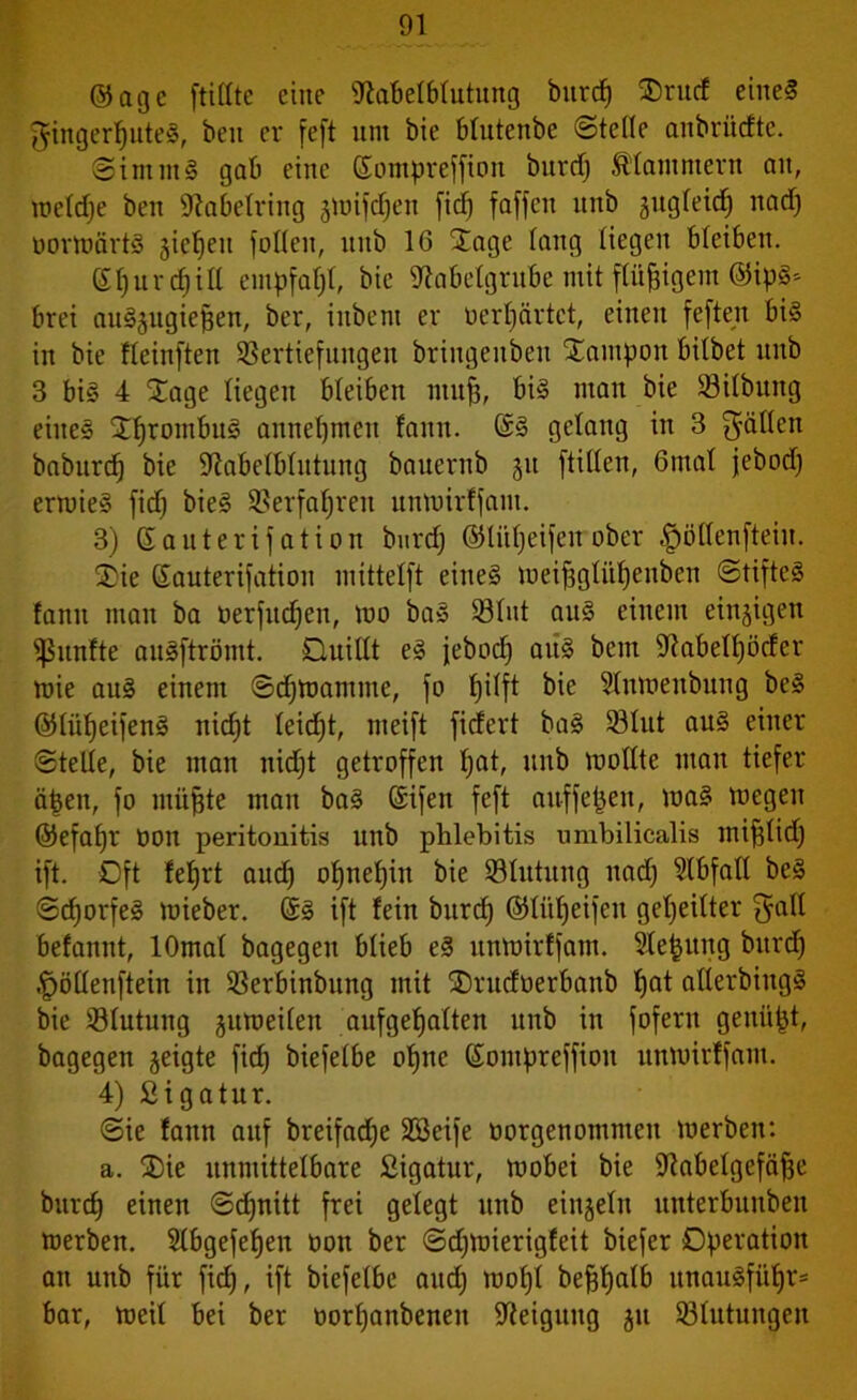 ©age ftillte eine Stabelblutung burd) J)rud eine? ^inger^uteS, ben er feft uni bie blutenbe ©teile anbriiefte. ©imm§ gab eine ßompreffion bnrd) klammern an, weldje ben iltabelring jwifdjen fiel) faffen unb gngCeicf) nad) oorwärtS §ic^en füllen, unb 16 Jage lang liegen bleiben. (£l)urd)ill empfaljl, bie iftabelgrube mit flüggem ©ipS* brei auSjugiepen, ber, inbeni er üerpärtet, einen feften bis in bie fleinften Vertiefungen briugenben Jampon bitbet unb 3 bis 4 Jage liegen bleiben mufj, bis man bie Vilbung eines JfjronibuS annefjmen fann. ©S gelang in 3 fallen baburd) bie ülabelblutung bauernb 311 füllen, 6mal jebod) ermieS fid) bieS Verfahren unwirffam. 3) ßauterifation burd) ©liipeifeuober £>öllenfteiu. J)ie Eauterifation inittelft eines roei^glitf)euben ©tifteS fann man ba oerfudjen, mo baS Vlut aus einem einzigen fünfte auSftrömt. Quillt es jebod) aus bem 9?abell)ötfer mie aus einem ©djwamme, fo pilft ^ne ?lnweubung bcS ©lüljeifenS nicpt leidjt, meift fitfert baS Vlut aus einer ©teile, bie man nidjt getroffen pat, unb mollte man tiefer tipen, fo müjjte man baS ©ifen feft auffepeu, maS megen ©efapr oon peritonitis unb phlebitis umbilicalis mifjlid) ift. Oft fef)rt audj ot)net)in bie Vlutung nad) ?lbfall beS ©d)orfeS mieber. SS ift lein burd) ©lüpeifeit geteilter Eall befannt, lOmal bagegeu blieb eS unwirffam. Siebung burd) .^öllenftein iu Verbinbitng mit Jrudoerbanb t)at allerbiugS bie Vlutung juweilen aufgefjalteu unb in fofern gemixt, bagegen geigte fid) biefelbe opne (Sompreffioit unwirffam. 4) Sigatur. ©ie fann auf breifad)e SBeife oorgenommeu werben: a. J)ie unmittelbare Sigatur, wobei bie ÜJtabelgefäfje burd) einen ©d)uitt frei gelegt unb einzeln uitterbunben werben. Slbgefepen tion ber ©djwierigfeit biefer Operation an unb für fidj, ift biefelbe aud) mopl be^t)atb unauSfüf)r= bar, weil bei ber oorl)anbenen Neigung ju ^Blutungen