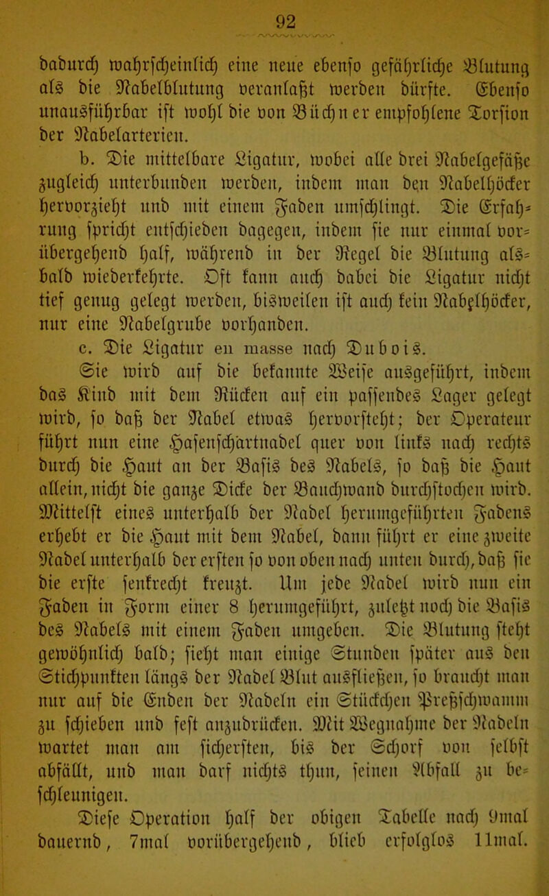 baburcf) wahrfdjeintid) eine neue ebenfo gefährliche lötutung atS bie Sftabetbtutung öerantafjt inerben bürfte. ßbeitfo unausführbar ift wotjt bie non 53üd)u er empfohlene Oorfion ber ÜJlä&elarterien. b. Oie mittelbare Sigatitr, Wobei alte brei iRabetgefägc gugteicf; unterbunbeit inerben, iitbem man bqn üftabelhöder hernorjieht unb mit einem gaben umfdjlingt. Oie CSrfaf;3 rung fpridjt entfcfjteben bagegen, inbem fie nur eiumat twr= i'tbergehenb half, tnährenb in ber fRegel bie SÖIutung ats= batb mieberfehrte. Oft fanit auch bdbci bie Sigatur uidjt tief genug gelegt werben, bisweiten ift and; fein üftabflhöcfer, nur eine S^abetgrube norhanbeit. c. Oie Sigatur en masse nach OuboiS. @ie Wirb auf bie befaunte Söeife aitSgefiihrt, inbcnt baS föitib mit bcm bilden auf ein paffenbeS Säger gebegt Wirb, fo bah ber Reibet etwas h^twrfteht; ber Operateur führt nun eine §afenfd)artnabet quer non tinfS nadj rectjtS bnrd) bie |)ant an ber 23afiS beS Nabels, fo bah bie fjaut altein, nidjt bie gange Oide ber töandjwanb bitrdjftodjen wirb. SRittetft eines unterhalb ber üfiabel hernmgeführteit gabenS erhebt er bie Jpaut mit bem üftabet, bann führt er eine zweite DZabetnnterhatb ber erftenfo non oben nadj unten bnrd), bah hc bie erfte fenfredjt freuet. Um jebe Sftabet wirb nun ein gaben in gönn einer 8 hernmgefüt)rt, jntept itodj bie 23afiS beS Nabels mit einem gaben umgeben. Oie Blutung ftet)t gewöhnlich batb; fietjt man einige ©tunben fpäter auS beit ©tidjpnnften tängS ber 9tabet 33tnt auSftiehen, fo braudjt man nur auf bie (ümben ber üftabetn ein ©tiiddjen ^rehfcfjttiamm git fdjieben unb feft anjubrüdeit. SOtit 2öegnaf)me ber fabeln wartet man am fidjerften, bis ber ©djorf non fetbft abfättt, unb man barf nichts tf)un, feinen Abfall 31t be* fdjteunigen. Oiefe Operation Ijdtf öer obigen Oabette nadj 9mat bauernb, 7mat oorübergeheitb, bticb crfotgtoS lltnat.