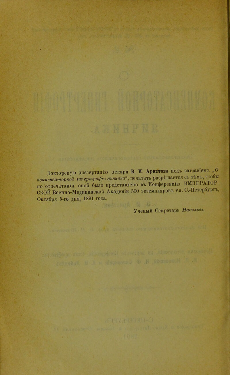 Докторскую диссертацію лекаря В. И. Аристова подъ загіавіемъ „О компенсаторна гипертрофіи яичника, печатать разрѣшается съ тѣмъ, чтобы по отпечатаны оной было представлено въ Конференцию ИМПЕРАТОР- СКОЙ Военно-Медищінскон Академіи 500 экземпляровъ ея. С.-Петербурга Октября 5-го дня, 1891 года. Ученый Секретарь Насиловъ.