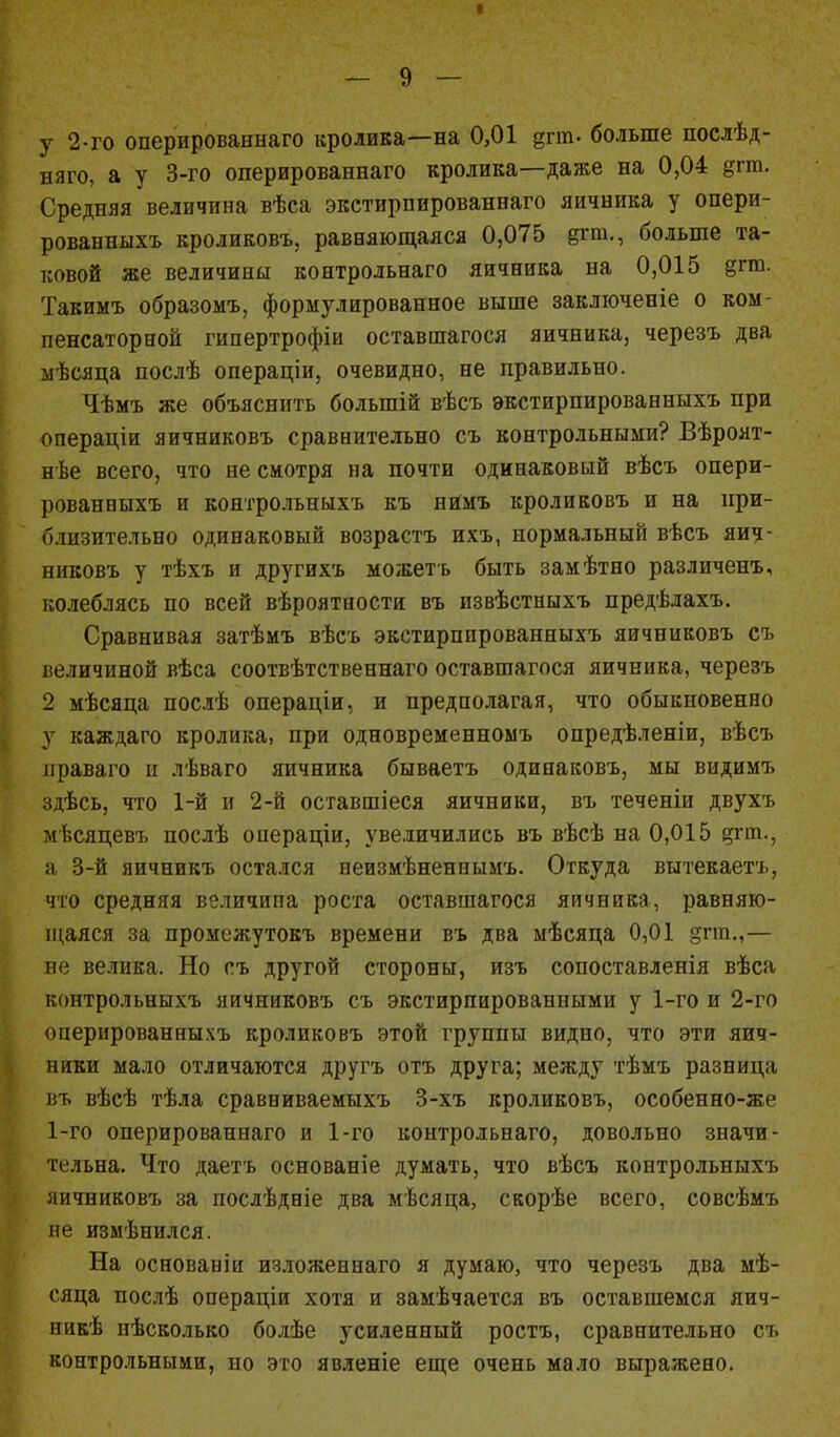 I — 9 Щ у 2-го оперированнаго кролика—на 0,01 дгиъ больше послѣд- няго, а у 3-го оперированнаго кролика—даже на 0,04 дгт. Средняя величина вѣса экстирпированнаго яичника у опери- рованныхъ кроликовъ, равняющаяся 0,075 §гт., больше та- ковой же величины контрольнаго яичника на 0,015 дгт. Такимъ образомъ, формулированное выше заключеніе о ком- пенсаторной гипертрофіи оставшагося яичника, черезъ два мѣсяца послѣ операціи, очевидно, не правильно. Чѣмъ же объяснить болыпій вѣсъ экстирпированныхъ при операціи яичниковъ сравнительно съ контрольными? Вѣроят- нѣе всего, что не смотря на почти одинаковый вѣсъ опери- рованныхъ и коятрольныхъ къ нимъ кроликовъ и на при- близительно одинаковый возрастъ ихъ, нормальный вѣсъ яич- никовъ у тѣхъ и другихъ можетъ быть замѣтно различенъ, колеблясь по всей вѣроятности въ извѣстныхъ предѣдахъ. Сравнивая затѣмъ вѣсъ экстирпированныхъ яичниковъ съ величиной вѣса соотвѣтственнаго оставшагося яичника, черезъ 2 мѣсяца послѣ операціи, и предполагая, что обыкновенно у каждаго кролика, при одновременномъ опредѣленіи, вѣсъ праваго п лѣваго яичника бываетъ одинаковъ, мы видимъ здѣсь, что 1-й и 2-й оставшіеся яичники, въ теченіи двухъ мѣсяцевъ послѣ операціи, увеличились въ вѣсѣ на 0,015 ергпц а 3-й яичникъ остался неизмѣненнымъ. Откуда вытекаетъ, что средняя величипа роста оставшагося яичника, равняю- щаяся за промежутокъ времени въ два мѣсяца 0,01 §пп.,— не велика. Но съ другой стороны, изъ сопоставленія вѣса контрольныхъ яичниковъ съ экстирпированными у 1-го и 2-го оперированныхъ кроликовъ этой группы видно, что эти яич- ники мало отличаются другъ отъ друга; между тѣмъ разница въ вѣсѣ тѣла сравниваемыхъ 3-хъ кроликовъ, особенно-же 1-го оперированнаго и 1-го контрольнаго, довольно значи- тельна. Что даетъ основаніе думать, что вѣсъ контрольныхъ яичниковъ за послѣдніе два мѣсяца, скорѣе всего, совсѣмъ не измѣнился. На основаніи изложеннаго я думаю, что черезъ два мѣ- сяца послѣ операціи хотя и замѣчается въ оставшемся яич- нике пѣсколько болѣе усиленный ростъ, сравнительно съ контрольными, но это явленіе еще очень мало выражено.