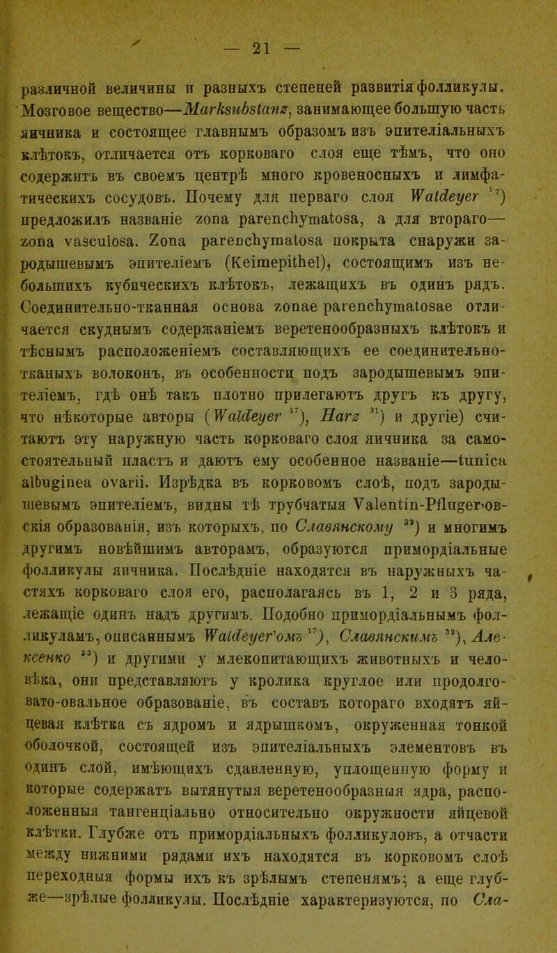 различной величины и разныхъ степеней развитіяфолликулы. Мозговое вещество—МагкзиЬзІапя, занимающее большую часть яичника и состоящее главнымъ образомъ изъ эпителіальныхъ клѣтокъ, отличается отъ корковаго слоя еще тѣмъ, что оно содержать въ своемъ центрѣ много кровеносныхъ и лимфа- тическихъ сосудовъ. Почему для перваго слоя ІЯаІйеуег '7) предложилъ названіе гопа рагепсііутаіоеа, а для втораго— гопа ѵазсиіоза. 2опа рагеяспутаіова покрыта снаружи за- родышевымъ эпителіемъ (КеітеріШеІ), состоящимъ изъ не- большихъ кубаческихъ клѣтокъ, лежащихъ въ одинъ рядъ. Соединительно-тканная основа яопае рагепсЬутаіозае отли- чается скуднымъ содержаніемъ веретенообразныхъ клѣтокъ и тѣснымъ расположеніемъ составляющихъ ее соединительно- тканыхъ волоконъ, въ особенности подъ зародышевымъ эпи- те.ііемъ, гдѣ онѣ такъ плотно прилегаютъ другъ къ другу, что нѣкоторые авторы {ЩаЫеуег 17), Нагг 31) и другіе) счи- таютъ эту наружную часть корковаго слоя яичника за само- стоятельный пластъ и даютъ ему особенное названіе—Ішіісн аіЬи§іпеа оѵагіі. Изрѣдка въ корковомъ слоѣ, подъ зароды- шевымъ эпителіемъ, видны тѣ трубчатыя Ѵа1епІіп-Рі1п&ег>ов- свія образованія, изъ которыхъ, по Славянскому за) и многимъ другимъ новѣйшимъ авторамъ, образуются примордіальные фолликулы яичника. Послѣдніе находятся въ наружныхъ ча- стяхъ корковаго слоя его, располагаясь въ 1, 2 и 3 ряда, лежащіе одипъ надъ другимъ. Подобно примордіальнымъ фол- ликуламъ,оиисаннымъ ѴУаІсІеуегЪмо17), Славянскимъ зг),Але- ксенко ,3) и другими у млекопитающихъ животныхъ и чело- века, они представляютъ у кролика круглое или продолго- вато-овальное образованіе, въ составъ котораго входятъ яй- цевая клѣтва съ ядромъ и ядрышкомъ, окруженная тонкой оболочкой, состоящей изъ энителіальныхъ элементовъ въ одинъ слой, имѣющихъ сдавленную, уплощенную форму и которые содержать вытянутыя веретенообразныя ядра, распо- ложенныя тангенціально относительно окружности яйцевой клѣтки. Глубже отъ примордіальныхъ фолликуловъ, а отчасти между нижними рядами ихъ находятся въ корковомъ слоѣ переходныя формы ихъ къ зрѣлымъ степенямъ; а еще глуб- же—зрѣлые фолликулы. Послѣдніе характеризуются, по Сла-