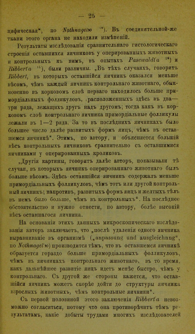 цифическая, по Яоікпадеію ). Въ соединительной-же ткани этого органа не находили измѣненій. Результаты изслѣдованія сравнительнаго гистологическаго строенія оставшихся яичниковъ у оперированныхъ животныхъ и контрольныхъ къ нимъ, въ опытахъ РазеіѵаЫІа 1в) и ПіЪЬегІа были различны. „Въ тѣхъ случаяхъ, говоритъ ЕгЬЪегІ, въ которыхъ оставшійся яичникъ оказался меньше вѣсомъ, чѣмъ каждый яичникъ контрольнаго животнаго, обык- новенно въ корковомъ слоѣ перваго находилось больше при- мордіальныхъ фолликуловъ, .расположенныхъ здѣсь въ два— три ряда, лежащнхъ другъ надъ другомъ; тогда какъ въ кор- ковомъ слоѣ контрольнаго яичника примордіалъные фолликулы лежали въ 1—2 ряда. За то въ послѣднихъ яичникахъ было большее число далѣе развитыхъ формъ яицъ, чѣмъ въ остав- шемся яичникѣ. Этимъ, по автору, и объясняется болыпій вѣсъ контрольныхъ яичниковъ сравнительно съ оставшимися яичниками у оперированныхъ кроликовъ. „Другія картины, говоритъ далѣе авторъ, показывали тѣ случаи, въ которыхъ яичникъ оперированнаго животнаго былъ больше вѣсомъ. Здѣсь оставшійся яичникъ содержалъ меньше примордіальныхъ фолликуловъ, чѣмъ тотъ или другой контроль- ный яичникъ; напротивъ, развитыхъ формъ яицъ и желтыхъ тѣлъ въ немъ было больше, чѣмъ въ контрольныхъ. На послѣднее обстоятельство и нужно отнести, по автору, болѣе высокій вѣсъ оставшагося яичника. На основаніи этихъ данныхъ микроскопическаго изслѣдо- ванія авторъ заключаетъ, что „послѣ удаленія одного яичника выравниваніе въ организмѣ („апраззипд ипсі аивдІеісЬппд, по ЖоікпадеѴю) производится тѣмъ, что въ оставшемся яичникѣ образуется гораздо больше примордіальныхъ фолликуловъ, чѣмъ въ яичникахъ контрольнаго животнаго, въ то время, какъ дальнѣйшее развитіе яицъ идетъ менѣе быстро, чѣмъ у контрольнаго. Съ другой же стороны кажется, что остав- шійся яичникъ можетъ скорѣе дойти до структуры яичника взрослыхъ животныхъ, чѣ.мъ контрольные яичники. Съ первой половиной этого заключенія ЕіЬЬегІа невоз- можно согласиться, потому что она противорѣчитъ тѣмъ ре- зультатам^ какіе добыты трудами многихъ изслѣдоватедей