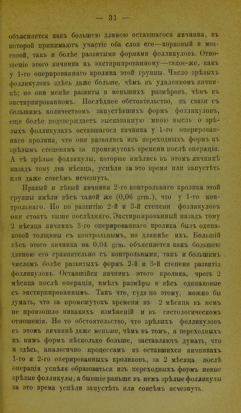 объясняется какъ большею длиною оставшагося яичника, въ которой принимают* участіе оба слоя его—корковый и моз- говой, такъ и болѣе развитыми формами фолликуловъ. Отно- шеніе этого яичника къ экетирпированному—такое-же, какъ у 1-го оперированнаго кролика этой группы. Число зрѣлыхъ фолликуловъ здѣсь даже больше, чѣмъ въ удаленномъ яични- кѣ; но они менѣе развиты и меиыппхъ размѣровъ, чѣмъ въ экстирпированномъ. Послѣднее обстоятельство, въ связи съ большимъ количествомъ запустѣвшихъ формъ фолликуловъ, еще болѣе подтверждает* высказанную мною мысль о зрѣ- лыхъ фолликулахъ оставшагося яичника у 1-го оперирован- наго кролика, что они развились изъ переходныхъ формъ къ зрѣлымъ степепямъ за промежутокъ времени послѣ операціи. А тѣ зрѣлые фолликулы, которые имѣлись въ этомъ япчшікѣ назадъ тому два мѣсяца, успѣли за это время или запустѣть или даже совсѣмъ исчезнуть. Правый и лѣвый яичники 2-го контрольнаго кролика этой группы имѣли вѣсъ такой же (0,06 дгт.), что у 1-го кон- трольнаго. Но по развитію 2-й и 3-й степени фолликуловъ они стоятъ выше послѣдняго. Экстирпированный назадъ тому 2 мѣсяца яичникъ 3-го оперированнаго кролика былъ одина- ковой толщипы съ контрольным*, но длиннѣе их*. Большій г.ѣсъ этого яичника на 0,04 §гт. объясняется какъ большего длиною его сравнительно съ контрольными, так* и большимъ числомъ болѣе развитыхъ формъ 2-й и 3-й степени развитія фолликулов*. Оставшійся яичник* этого кролика, чрезъ 2 мѣсяца нослѣ операдіи, имѣлъ размѣры и вѣсъ одинаковые съ экстирнированнымъ. Такъ что, судя по этому, можно бы думать, что за промежуток* времени въ 2 мѣсяца въ немъ не произошло никакихъ измѣненій и въ гистологическомъ отношеніи. Но то обстоятельство, что зрѣлыхъ фолликуловъ въ этомъ яичникѣ даже меньше, чѣмъ въ том*, а переходныхъ къ нимъ формъ нѣсколько больше, заставляют* думать, что и здѣсь, аналогично процессам* въ оставшихся яичниках* 1-го и 2-го оперированных* кроликовъ, за 2 мѣсяца послѣ оиераціи уснѣли образоваться изъ переходныхъ формъ новые зрѣлые фолликулы, а бывшіе раньше въ немъ зрѣлые фолликулы за это время успѣли запустѣть или совсѣмъ исчезнуть.