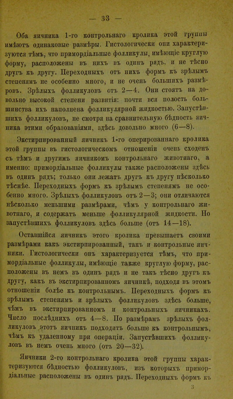 Оба яичника 1-го контрольная кролика этой группы имѣютъ одинаковые размѣры. Гистологически они характери- зуются тѣмъ, что приыордіальные фолликулы, имѣющіе круглую форму, расположены въ нихъ въ одиыъ рядъ, и не тѣсно другъ къ другу. Переходныхъ отъ нихъ формъ къ зрѣлымъ степенямъ не особенно много, и не очень болыпихъ размѣ- ровъ. Зрѣлыхъ фолликуловъ отъ 2—4. Они стоятъ на до- вольно высокой степени развитія: почти вся полость боль- шинства ихъ наполнена фолликулярной жидкостью. Запустѣв- шихъ фолликуловъ, не смотря на сравнительную бѣдность яич- ника этими образованіями, здѣсь довольно много (6—8). Экстирпированный яичникъ 1-го оперированнаго кролика этой группы въ гистологическомъ отношеніи очень сходенъ съ тѣмъ и другимъ яичникомъ контрольнаго животнаго, а именно: примордіальные фолликулы также расположены здѣсь въ одинъ рядъ; только они лежать другъ къ другу нѣсколько тѣснѣе. Переходныхъ формъ къ зрѣлымъ степенямъ не осо- бенно много. Зрѣлыхъ фолликуловъ отъ 2 — 3; они отличаются нѣсколько меньшими размѣрами, чѣмъ у контрольнаго жи- вотнаго, и содержать меньше фолликулярной жидкости. Но запустѣвшихъ фолликуловъ здѣсь больше (отъ 14—18). Оставшійся яичникъ этого кролика превышаетъ своими размѣрами какъ экстирпированный, такъ и контрольные яич- ники. Гистологически онъ характеризуется тѣмъ, что при- мордіальные фолликулы, имѣющіе также круглую форму, рас- положены въ немъ въ одинъ рядъ и не такъ тѣсно другъ къ другу, какъ въ экстирпированномъ яичникѣ, подходя въ этомъ отношеніи болѣе къ контрольнымъ. Переходныхъ формъ къ зрѣлымъ степенямъ и зрѣлыхъ фолликуловъ здѣсь больше, чѣмъ въ экстирпированномъ и контрольныхъ яичникахъ. Число послѣднихъ отъ 4—8. По размѣрамъ зрѣлыхъ фол- ликуловъ .этотъ яичникъ подходить больше къ контрольнымъ, чѣмъ къ удаленному при операціи. Запустѣвшихъ фоллику- ловъ въ немъ очень много (отъ 20—32). Яичники 2-го контрольнаго кролика этой группы харак- теризуются бѣдностыо фолликуловъ, изъ которыхъ примор- діальные расположены въ одинъ рядъ. Переходныхъ формъ къ