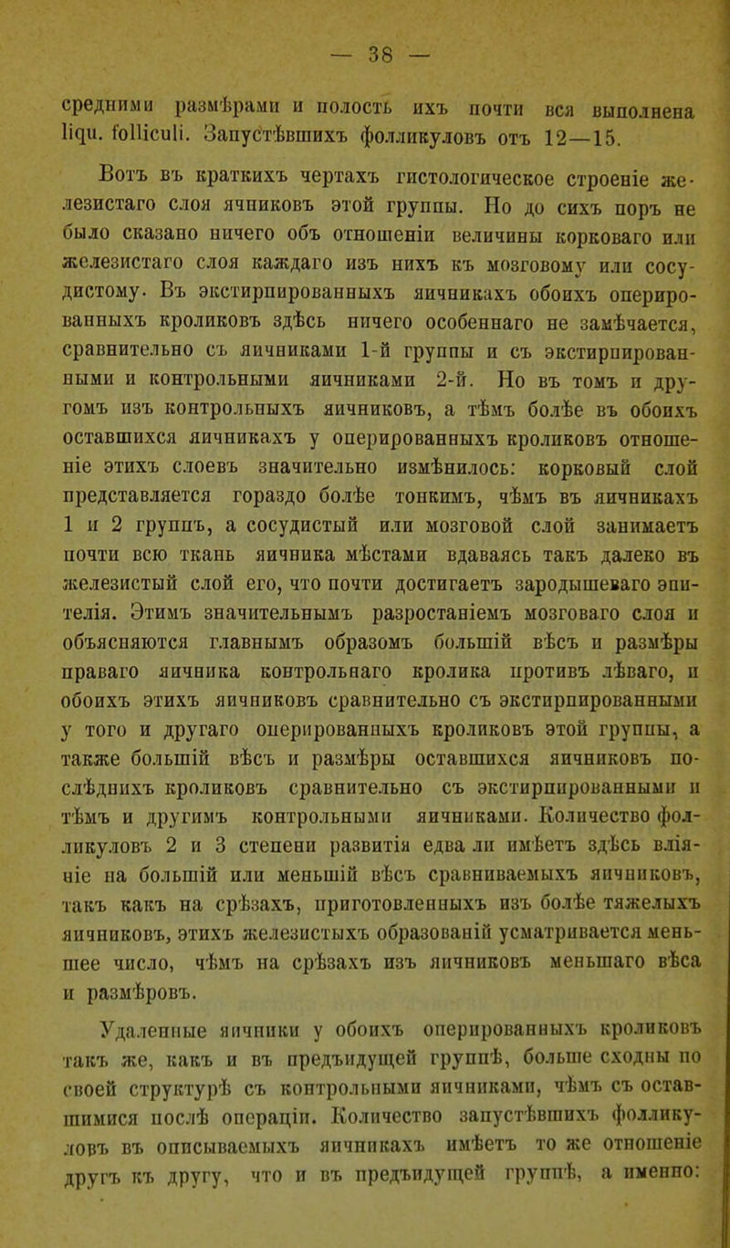 средними размѣрами и полость ихъ почти вся выполнена Ци. іЫІісиІі. Запустѣвшихъ фолликуловъ отъ 12—15. Вотъ въ краткихъ чертахъ гистологическое строеніе же- лезистаго слоя ячпиковъ этой группы. Но до сихъ поръ не было сказано ничего объ отношеніи величины корковаго пли жслезистаго слоя каждаго изъ нихъ къ мозговому или сосу- дистому. Въ экстирпированныхъ яичникахъ обоихъ опериро- ванныхъ кроликовъ здѣсь ничего особеннаго не замѣчается, сравнительно съ яичниками 1-й группы и съ экстирпирован- ными и контрольными яичниками 2-й. Но въ томъ и дру- гомъ изъ контрольныхъ яичниковъ, а тѣмъ болѣе въ обоихъ оставшихся яичникахъ у оперированныхъ кроликовъ отноше- ніе этихъ слоевъ значительно измѣнилось: корковый слой представляется гораздо болѣе тонкимъ, чѣмъ въ яичникахъ 1 и 2 группъ, а сосудистый или мозговой слой занимаетъ почти всю ткань яичника мѣстами вдаваясь такъ далеко въ железистый слой его, что почти достигаетъ зародышеваго эпи- телія. Этимъ значительнымъ разростаніемъ мозговаго слоя и объясняются главнымъ образомъ болыпій вѣсъ и размѣры праваго яичника контрольнаго кролика противъ лѣваго, п обоихъ этихъ яичниковъ сравнительно съ экстпрпированными у того и другаго оперпрованпыхъ кроликовъ этой группы, а ТЯКЖ6 болыпій вѣсъ и размѣры оставшихся яичниковъ по- слѣднихъ кроликовъ сравнительно съ экстирппрованнымн и тѣмъ и другимъ контрольными яичниками. Количество фол- ликуловъ 2 и 3 степени развитія едва ли имѣетъ здѣсь влія- ніе на болыпій или меныпій вѣсъ сравнпваемыхъ янчннковъ, такъ какъ на срѣзахъ, приготовлепиыхъ изъ болѣе тяжелыхъ яичниковъ, этихъ железистыхъ образованій усматривается мень- шее число, чѣмъ на срѣзахъ изъ яичниковъ меныпаго вѣса и размѣровъ. Удаленные яичники у обоихъ оперированныхъ кроликовъ такъ же, какъ и въ предъидущей группѣ, больше сходны по своей структурѣ съ контрольными яичниками, чѣмъ съ остав- шимися послѣ операціи. Количество запустѣвшихъ фоллику- ловъ въ описываемыхъ яичникахъ имѣетъ то же отношеніе другъ къ другу, что и въ предъидущей группѣ, а именно: