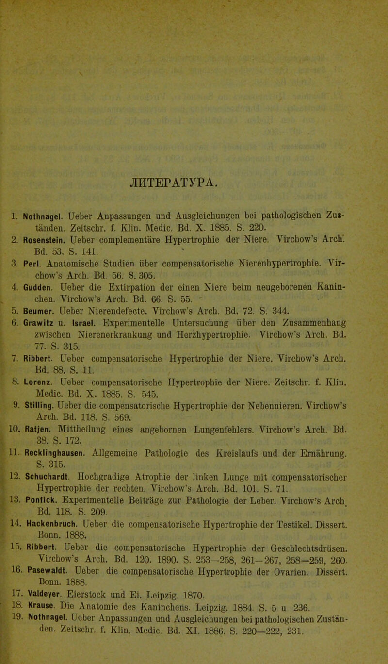 ЛИТЕРАТУРА. 1. ИоІНпадеІ. ЧеЬег Апраззипдеп ипЛ Аиз{?1еісЬипдеп Ьеі раіЬо1о§ізсЬсп 2иі- г'апЛеп. 2еіІзсЬг. Г. Кіій. Месііс. ВЛ. X. 1885. 8. 220. 2. Ко$еп$іеіп. ІІеЬег сотрІетепШге НурегІгорЬіе Лег Хіеге. ѴігсЬо\ѵ'з АгсЬ'. ВЛ. 53. 8. 141. 3. РегІ. АпаІотізсЬе Зіисііеп ііЬег сотрепзаіогізсЬе МіегепЬурегігорЬіе. Ѵіг- сЬо\ѵ'з АгсЬ. ВЛ. 56. 8.305. 4. СисШеп. ПеЬег Ліе ЕхІіграЪіоп Лег еіпеп Шеге Ьеіт пеидеЬогепеп Капіп- сііеп. ѴігсЬоѵѵ'5 АгсЬ. ВЛ. 66. 8. 55. 5. Веитег. ИеЬег ШегепЛеГесІе. ѴігсЬоѵѵ'з АгсЬ. В(І. 72. 8. 344. 6. СгаѵѵіІ* и. ізгаеі. Ехрегітепіеііе ЦЫегзисЬипд ііЬег Леп 2изаттепЬапд 2\ѵізсЬеп Шегепегкгаикипд ипЛ НеггЬурегІгорЬіе. Ѵ1гсЬоѵт'з АгсЬ. ВЛ. 77. 8. 315. 7. КіЬЬегі. ПеЬег сотрепзаІогізсЬе НурегІгорЬіе Лег Ыіеге. ѴігсЬо\ѵ'з АгсЬ. ВЛ. 88. 8. 11. 8. і_огеп7 ІТеЪег сотрепзаІогізсЬе НурегІгорЬіе сіег Ыіеге. 2еіІзсЬг. I. КІіп. МеЛіс. В(і. X. 1885. 8. 545. 9. ЗІіІІіпд. ИеЬег Ліе сотрепзаІогізсЬе НурегІгорЬіе (Іег №еЪеппіегеп. ѴігсЬо\ѵ'з АгсЬ. В(і. 118. 8. 569. 10. Каііеп. МіиЬеіІиив еіпез ап§еЪогпеп Ьип§епГеЫегз. ѴігсЬотс'з АгсЬ. ВЛ. 38. 8. 172. 11. КескІіпдНаизеп. АНдетеіпе РаШоІоеіе Лез КгеізІаиГз ипЛ Лег ЕгпаЬгипе. 8. 315. 12. ЗсНисНагйІ. НосЬдгаЛщв АігорЬіе сіег Ппкеп Ьипде тіі сотрепзаІогізсЬег НурегІгорЬіе Лег гесЫеп. ѴігсЬо\ѵ'з АгсЬ. В(1. 101. 8. 71. 13. Ропііск. Ехрегітепіяііе Веіігаде гиг РаіЬоІодіе Лег ЬеЬег. ѴігсЬо\ѵ'з АгсЬ ВЛ. 118. 8. 209. 14. НаскепЬгисЬ. ЦеЪег (Ііе сотрепзаІогізсЬе НурегІгорЬіе Лег Тезіікеі. Біззегі. Вопп. 1888. 15. ПіЬЬегі. ЦеЬег <1іе сошрепзаІогізсЬе НурегІгорЫе Лег безсЫесЫзЛгіізеп. ѴігсЬоѵѵ'5 АгсЬ. ВЛ. 120. 1890. 8. 253—258, 261-267, 258—259, 260. 16. РанеѵѵаШ. ЦеЪег Ліе сошрепзаІогізсЬе НурегІгорЬіе Лег Оѵагіеп. Віззегі. Вопп. 1888. 17. Ѵаісіеуег. Еіегзіоск ипЛ Еі. Ьеіргіе. 1870. 18. Кгаіие. Біе Апаіотіе Лез КапіпсЬепз. Ъеіргід. 1884. 8. 5 и 236. 19. ГЫНпаде!. ИеЬег Апраззип^еп ипЛ АизеІеісЬипееп Ьеі раіЬоІокізсЬеп 2изІаи- Леп. ЯеіІзсЬг. Г. Кііп. МеЛіс. ВЛ. XI. 1886. 8. 220—222, 231.