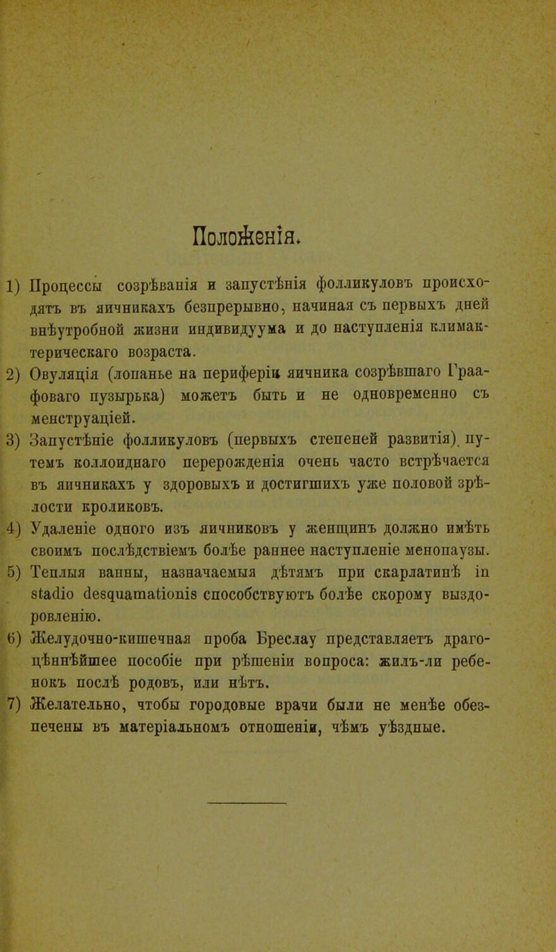 Поло&енія. 1) Процессы созрѣванія и запустѣнія фолликуловъ происхо- дить въ яичникахъ безпрерывно, начиная съ первыхъ дней внѣутробной жизни индивидуума и до наступленія климак- терическаго возраста. 2) Овуляція (лонанье на периферіц яичника созрѣвшаго Граа- фоваго пузырька) можетъ быть и не одновременно съ менструаціей. 3) Лапустѣніе фолликуловъ (первыхъ степеней развитія) пу- темъ коллоиднаго перерожденія очень часто встрѣчается въ яичникахъ у здоровыхъ и достигшихъ уже половой зрѣ- лости кроликовъ. 4) Удаленіе одного изъ яичниковъ у женщинъ должно имѣть своимъ послѣдствіемъ болѣе раннее наступленіе менопаузы. 5) Теплыя ванны, назначаемыя дѣтямъ при скарлатинѣ іп зіасііо сіездиатаііопіз способствуютъ болѣе скорому выздо- ровленію. 6) Желудочно-кишечная проба Бреслау представляетъ драго- цѣннѣйшее пособіе при рѣшеніи вопроса: жилъ-ли ребе- нокъ послѣ родовъ, или нѣтъ. 7) Желательно, чтобы городовые врачи были не менѣе обез- печены въ матеріальномъ отношеніи, чѣмъ уѣздные.