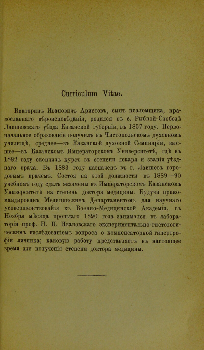 Оиггісиіит Ѵйае. Викторинъ Ивановичъ Аристовъ, сынъ псаломщика, пра- вославна™ вѣроисповѣданія, родился въ с. Рыбной-Слободѣ Лаишевскаго уѣзда Казанской губерніи, въ 1857 году. Перво- начальное образованіе лолучилъ въ Чистопольскомъ духовномъ училищѣ, среднее—въ Казанской духовной Семинаріи, выс- шее—въ Казанскомъ Иыператорскомъ Университетѣ, гдѣ въ 1882 году окончилъ курсъ въ степени лекаря и званіи уѣзд- наго врача. Въ 1883 году назначенъ въ г. Лаишевъ горо- довымъ врачемъ. Состоя на этой должности въ 1889—90 учебномъ году сдалъ экзамены въ Императорскомъ Казанскомъ Университете на степень доктора медицины. Будучи прико- мандировать Медицинскимъ Департаментомъ для научнаго усовершенствовала къ Военно-Медицинской Академіи, съ Ноября мѣсяца прошлаго 1890 года занимался въ лабора- торіи проф. Н. П. Ивановскаго экспериментально-гистологи- ческимъ изслѣдованіемъ вопроса о компенсаторной гипертро- фіи яичника; каковую работу представляетъ въ настоящее время для полученія степени доктора медицины.