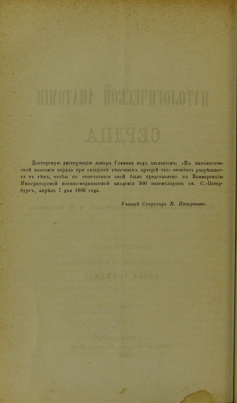 Докторскую диссертацію лекаря ГоФиана подъ заглавіенъ: <Къ патологпче- ской анатоміи сердца при склерозт. кѣиечныхъ артерій его» печатать разрѣшает- ся съ тѣшъ, чтобы по отпечатаніи оной было представлено въ Кон«еренцію Императорской военно-ыедицинской академііі 50О экзеипляровъ ея. С.-Петер- бургъ, апрѣля 7 дня 1886 года. Ученый Секретарь В. Пашутшъ.