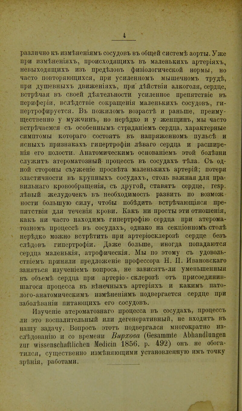 различно къ измѣненіямъ сосудовъ въ общей системѣ аорты. Уже при измѣненіяхъ, происходящихъ въ маленькихъ артеріяхъ, невыходящихъ изъ предѣловъ физіологической нормы, но часто повторяющихся, при усиленномъ мышечномъ трудѣ, мри душевныхъ движеніяхъ, при' дѣйствіи алкоголя, сердце, встрѣчая въ своей дѣятельности усиленное препятствіе въ периферіи, вслѣдствіе сокращенія маленькихъ сосудовъ, ги- пертрофируется. Въ пожиломъ возрастѣ и раньше, преиму- щественно у мужчинъ, но нерѣдко и у женщинъ, мы часто встрѣчаемся съ особеннымъ страданіемъ сердца, характерные симптомы котораго состоять въ напряженномъ пульсѣ и ясныхъ признакахъ гипертрофіи лѣваго сердца и расшире- нія его полости. Анатомическимъ основаніемъ этой болѣзни служить атероматозный процессъ въ сосудахъ тѣла. Съ од- ной стороны съуженіе просвѣта маленькихъ артерій; потеря эластичности въ крупныхъ сосудахъ, столь важная для пра- вильного кровообращенія, съ другой, ставятъ сердце, гезр. лѣвый желудочекъ въ необходимость развить по возмож ности большую силу, чтобы побѣдить встрѣчающіяся пре- пятствія для теченія крови. Какъ ни просты эти отношенія, какъ ни часто находимъ гипертрофію сердца при атерома- тозномъ процессѣ въ сосудахъ, однако на секціонномъ столѣ нерѣдко можно встрѣтить при артеріосклерозѣ сердце безъ слѣдовъ гипертрофіи. Даже больше, иногда попадаются сердца маленькія, атрофическія. Мы по этому съ удоволь- ствіемъ приняли предложеніе профессора Н. П. Ивановскаго заняться изученіемъ вопроса, не зависятъ-ли уменьшенный въ объемѣ сердца при артеріо - склерозѣ отъ присоединив- шаяся процесса въ вѣнечныхъ артеріяхъ и какимъ пато- лого-анатомическимъ измѣненіямъ подвергается сердце при заболѣваніи питающихъ его сосудовъ. Изучеиіе атероматознаго процесса въ сосудахъ, процессъ ли это воспалительный или дегенеративный, не входить въ нашу задачу. Вопросъ этотъ подвергался многократно из- пі,дованію и со времени Вирхова (безагашіе АЫіашНип§еп яиг \ѵі88еп8СІіаШісЬеп Мегіісііі 1856. р. 492) онъ не обога- тился, существенно измѣняющими установленную имъ точку зрѣнія, работами.