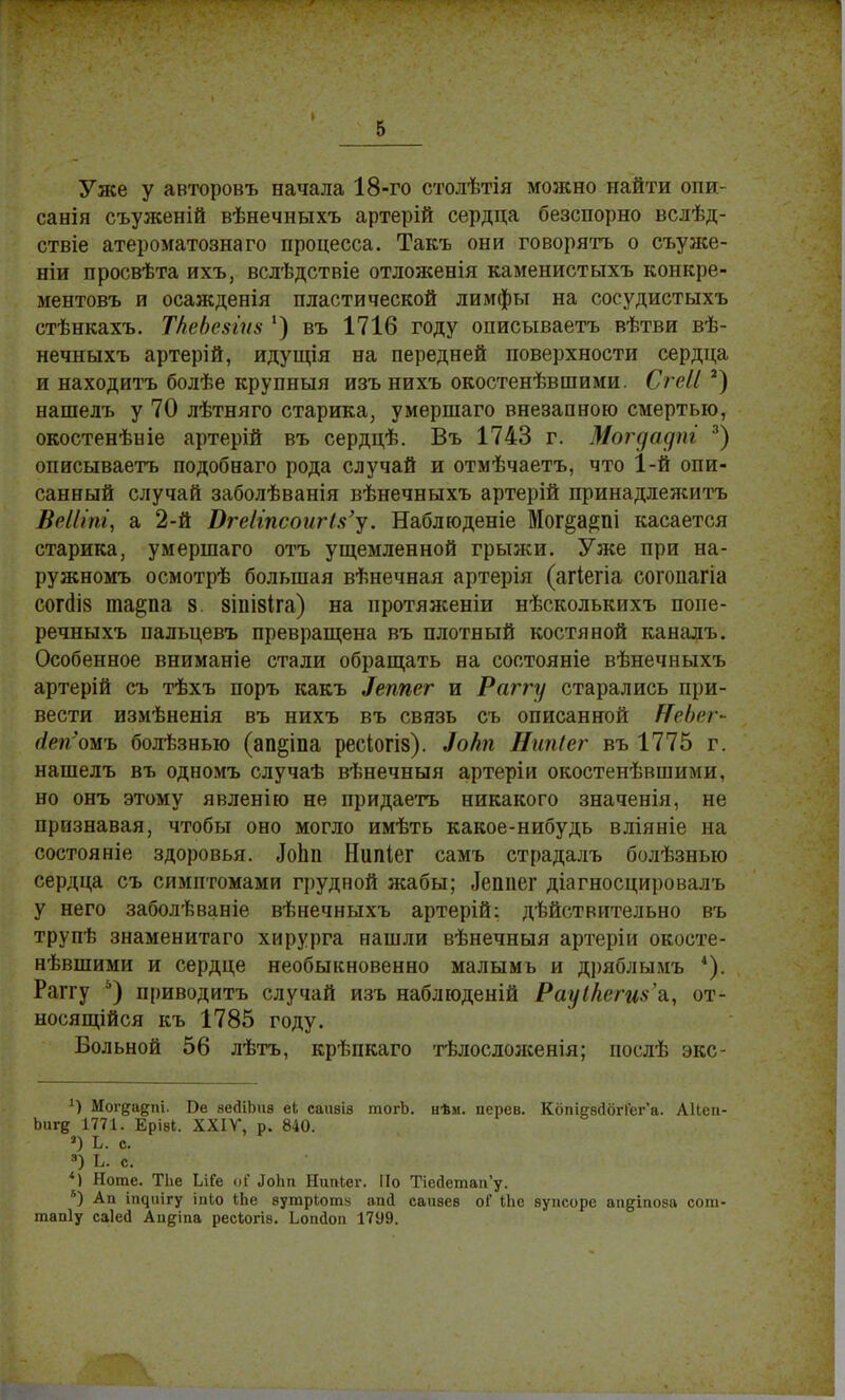 Уже у авторовъ начала 18-го столѣтія можно найти опи- санія съуженій вѣнечныхъ артерій сердца безспорно вслѣд- ствіе атероматознаго процесса. Такъ они говорить о съуже- ніи просвѣта ихъ, вслѣдствіе отложенія каменистыхъ конкре- ментовъ и осажденія пластической лимфы на сосудистыхъ стѣнкахъ. ТАеЬезгиз ') въ 1716 году описываетъ вѣтви вѣ- нечныхъ артерій, идущія на передней поверхности сердца и находить болѣе крупный изъ нихъ окостенѣвшими. Сгеіі 2) нашелъ у 70 лѣтняго старика, умершаго внезапною смертью, окостенѣніе артерій въ сердцѣ. Въ 1743 г. Могуадпг 3) описываетъ подобнаго рода случай и отмѣчаетъ, что 1-й опи- санный случай заболѣванія вѣнечныхъ артерій принадлеяштъ ВеШпі, а 2-й ОгеІіпсоагіУу. Наблюденіе Мог^а^пі касается старика, умершаго отъ ущемленной грыжи. Уже при на- ружномъ осмотрѣ большая вѣнечная артерія (агіегіа согопагіа согаЧз тара 8. 8ШІ8Іга) на иротяженіи нѣсколькихъ попе- речныхъ пальцевъ превращена въ плотный костяной каналъ. Особенное вниманіе стали обращать на состояніе вѣнечныхъ артерій съ тѣхъ поръ какъ Іеппег и Раггу старались при- вести измѣненія въ нихъ въ связь съ описанной ШеЬет- (ісігомъ болѣзнью (ап^іпа ресіогіз). Зо/іп Нипіег въ 1775 г. нашелъ въ одномъ случаѣ вѣнечныя артеріи окостенѣвшими. но онъ этому явленію не придаетъ никакого значенія, не признавая, чтобы оно могло имѣть какое-нибудь вліяніе на состояніе здоровья. ЛоЬп Нипіег самъ страдалъ болѣзныо сердца съ симптомами грудной жабы; «Іешіег діагносцировалъ у него заболѣваніе вѣнечныхъ артерій: дѣйствительно въ трупѣ знаменитаго хирурга нашли вѣнечныя артеріи окосте- нѣвшими и сердце необыкновенно малымъ и дряблымъ *). Раггу 5) приводить случай изъ наблюденій Рауікеги^д., от- носящійся къ 1785 году. Больной 56 лѣтъ, крѣпкаго тѣлосложенія; послѣ экс- *) Мог&а&пі. Бе зедіЬиа еЬ саігаіз тогЬ. нѣм. иерев. КбтегвсШгГег'а. АІІсп- Ьиг^ 1771. Еріаі. XXIV, р. 840. ») Ь. с. 3) Ь. с. *) Ноте. ТЬе ІлГе оі' .ІоЬіі НитПег. По Пейетап'у. 8) Ап ігн}ііігу іпіо Ыіе вутркотн апд саивев оГ Іііе вупсоре апдіпоза сот- тапіу саіей Аи&іпа ресіогів. Ьопйоп 17У9.