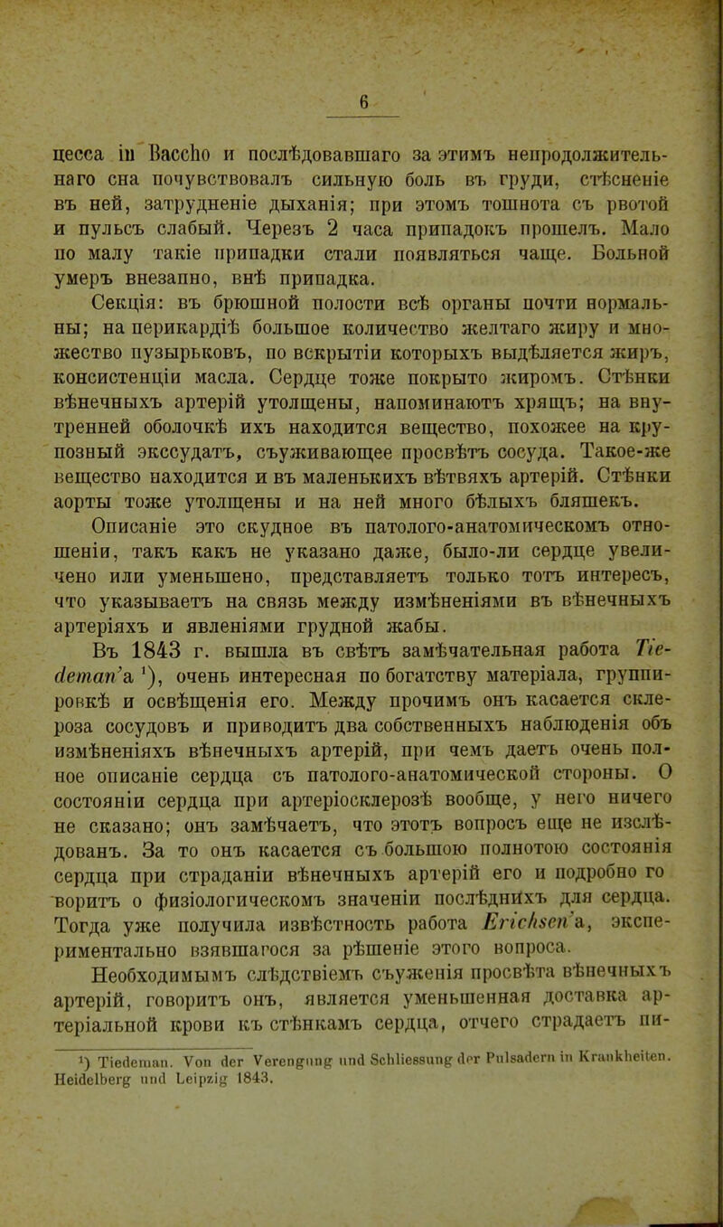 в цесса ііі ВассЬо и послѣдовавшаго за этимъ непродолжитель- на го сна почувствовалъ сильную боль въ груди, стѣсненіе въ ней, затрудненіе дыханія; при этомъ тошнота съ рвотой и пульсъ слабый. Черезъ 2 часа припадокъ прошелъ. Мало по малу такіе припадки стали появляться чаще. Больной умеръ внезапно, внѣ припадка. Секція: въ брюшной полости всѣ органы почти нормаль- ны; на перикардіѣ большое количество желтаго жиру и мно- жество пузырьковъ, по вскрытіи которыхъ выдѣляется жиръ, консистенціи масла. Сердце тоже покрыто жиромъ. Стѣнки вѣнечныхъ артерій утолщены, напоминаютъ хрящъ; на вну- тренней оболочкѣ ихъ находится вещество, похожее на кру- позный экссудатъ, съуживающее просвѣтъ сосуда. Такое-же вещество находится и въ маленькихъ вѣтвяхъ артерій. Стѣнки аорты тоже утолщены и на ней много бѣлыхъ бляшекъ. Описаніе это скудное въ патолого-анатомическомъ отно- шеніи, такъ какъ не указано даже, было-ли сердце увели- чено или уменьшено, представляетъ только тотъ интересъ, что указываете на связь между измѣненіями въ вѣнечныхъ артеріяхъ и явленіями грудной жабы. Въ 1843 г. вышла въ свѣтъ замѣчательная работа Т/с- ёетап'а,очень интересная по богатству матеріала, группи- ронкѣ и освѣщенія его. Между прочимъ онъ касается скле- роза сосудовъ и приводитъ два собственныхъ наблюденія объ измѣненіяхъ вѣнечныхъ артерій, при чемъ даетъ очень пол- ное описаніе сердца съ патолого-анатомической стороны. О состояніи сердца при артеріосклерозѣ вообще, у него ничего не сказано; онъ замѣчаетъ, что этотъ вопросъ еще не изслѣ- дованъ. За то онъ касается съ большою полнотою состоянія сердца при страданіи вѣнечныхъ артерій его и подробно го воритъ о физіологическомъ значеніи послѣднйхъ для сердца. Тогда уже получила извѣстность работа ЕггсЬеп'а., экспе- риментально взявшагося за рѣшеніе этого вопроса. Необходимымъ слѣдствіемъ съуженія просвѣта вѣнечныхъ артерій, говоритъ онъ, является уменьшенная доставка ар- теріальной крови къ стѣнкамъ сердца, отчего страдаетъ пи- *) Тіесіетап. Ѵоп гіег Ѵегеп&іт# ппй ЗсЫіевзип^ Дрг Рпівайегп іп КгапкЬеіІеп. НеійеІЬег^ ткі Ье\рг\ц 1843.