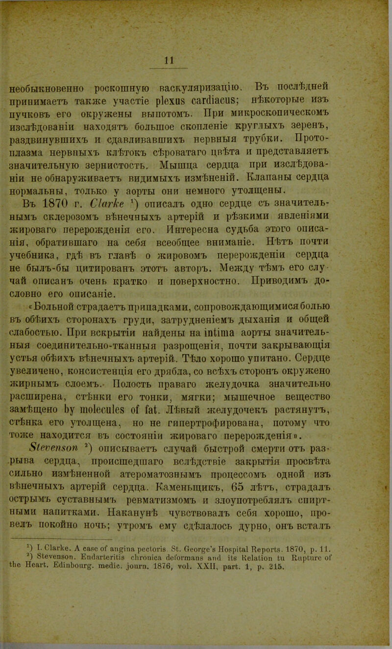 необыкновенно роскошную васкуляризацію. Въ послѣдней принимаетъ также участіе ріехиз сагсііасиз; нѣкоторые изъ пучковъ его окружены выпотомъ. При микроскопическомъ изслѣдованіи находятъ большое скопленіе круглыхъ зеренъ, раздвинувшихъ и сдавливавшихъ нервныя трубки. Прото- плазма нервиыхъ клѣтокъ сѣроватаго цвѣта и представляетъ значительную зернистость. Мышца сердца при изслѣдова- ніи не обнаруживаетъ видимыхъ измѣненій. Клапаны сердца нормальны, только у аорты они немного утолщены. Въ 1870 г. Сіагке 1) описалъ одно сердце съ значитель- нымъ склерозомъ вѣнечныхъ артерій и рѣзкими явленіями лсироваго перерожденія его. Интересна судьба этого описа- нія, обратившаго на себя всеобщее вниманіе. Нѣтъ почти учебника, гдѣ въ главѣ о жировомъ перерожденіи сердца не былъ-бы цитированъ этотъ авторъ. Между тѣмъ его слу- чай описанъ очень кратко и поверхностно. Приводимъ до- словно его описаніе. «Больной страдаетъ припадками, сопровождающимися болью въ обѣихъ сторонахъ груди, затрудненіемъ дыханія и общей слабостью. При вскрытіи найдены на іпііпіа аорты значитель- ный соединительно-тканныя разрощенія, почти закрывающія устья обѣихъ вѣнечныхъ артерій. Тѣло хорошо упитано. Сердце увеличено, консистенція его дрябла, со всѣхъсторонъ окружено жирнымъ слоемъ.- Полость праваго желудочка значительно расширена, стѣнки его тонки, мягки; мышечное вещество замѣщено Ьу тоіесиіез оГ Ы. Лѣвый желудочекъ растянутъ, стѣнка его утолщена, но не гипертрофирована, потому что тоже находится въ состояніи жироваго перерожденія». 8іеѵеп8оп 2) описываетъ случай быстрой смерти отъ раз- рыва сердца, происшедіпаго вслѣдствіе закрьттія просвѣта сильно измѣненной атероматознымъ процессомъ одной изъ вѣнечныхъ артерій сердца. Каменыцикъ, 65 лѣтъ, страдалъ острымъ суставнымъ ревматизмомъ и злоупотреблялъ спирт- ными напитками. Наканунѣ чувствовалъ себя хорошо, про- велъ покойно ночь; утромъ ему сдѣлалось дурно, онъ всталъ I. Сіагке. А саве оГ ап&іпа ресіогіа 8Ь. Оеог^с'в НобріЫ Керогіз. 1870, р. 11. 3) біеѵепвоп. Егкіагкегіііз сіігошса гіеГогтапв апД іів Кеіайоп Ьіі КпрЬпгс оГ іЬе Неагі. ЕсІіпЬоиге- тейіс. .']оигп. 1876, ѵоі. XXII, рагк. 1, р. 215.