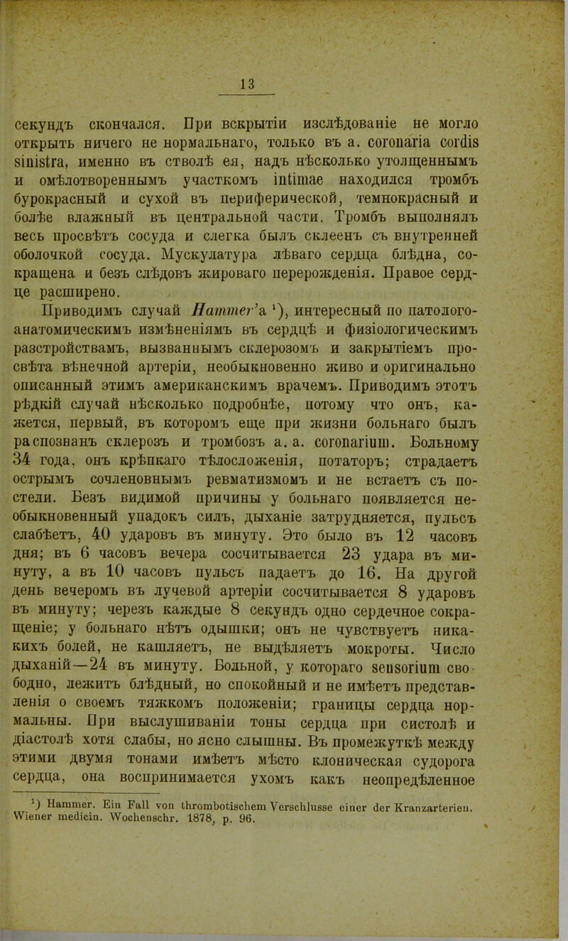 секундъ скончался. При вскрытіи изслѣдованіе не могло открыть ничего не нормальнаго, только въ а. согопагіа соічііз зіпізіга, именно въ стволѣ ея, надъ нѣсколько утолщеннымъ и омѣлотвореннымъ участкомъ іпіітае находился тромбъ бурокрасный и сухой въ периферической, тёмнокрасный и болѣе влажный въ центральной части. Тромбъ вынолнялъ весь просвѣтъ сосуда и слегка былъ склеенъ съ внутренней оболочкой сосуда. Мускулатура лѣваго сердца блѣдна, со- кращена и безъ сдѣдовъ жироваго нерерожденія. Правое серд- це расширено. Приводимъ случай Ваттег'л '), интересный по патолого- анатомическимъ измѣненіямъ въ сердцѣ и физіологическимъ разстройствамъ, вызваннымъ склерозомъ и закрытіемъ про- свѣта вѣнечной артеріи, необыкновенно живо и оригинально описанный этимъ американскимъ врачемъ. Приводимъ этотъ рѣдкій случай нѣсколько подробнѣе, потому что онъ, ка- жется, первый, въ которомъ еще при жизни больнаго былъ распознанъ склерозъ и тромбозъ а. а. согопагіипі. Больному 34 года, онъ крѣпкаго тѣлосложенія, потаторъ; страдаетъ острымъ сочленовнымъ ревматизмомъ и не встаетъ съ по- стели. Безъ видимой причины у больнаго появляется не- обыкновенный упадокъ силъ, дыханіе затрудняется, пульсъ слабѣетъ, 40 ударовъ въ минуту. Это было въ 12 часовъ дня; въ б часовъ вечера сосчитывается 23 удара въ ми- нуту, а въ 10 часовъ пульсъ падаетъ до 16. На другой день вечеромъ въ лучевой артеріи сосчитывается 8 ударовъ въ минуту; черезъ каждые 8 секундъ одно сердечное сокра- щеніе; у больнаго нѣтъ одышки; онъ не чувствуетъ ника- кихъ болей, не кашляетъ, не выдѣляетъ мокроты. Число дыханій—24 въ минуту. Больной, у котораго зеизогшш сво- бодно, лежитъ блѣдный, но спокойный и не имѣетъ представ- ленія о своемъ тяжкомъ положеніи; границы сердца нор- мальны. При выслушиваніи тоны сердца при систолѣ и діастолѣ хотя слабы, но ясно слышны. Въ промежуткѣ между этими двумя тонами имѣетъ мѣсто клоническая судорога сердца, она воспринимается ухомъ какъ неопределенное 1) Нагатег. Еіп Раіі ѵоп іЬготЪоЬівсЬет ѴегасЫивзе еіпег йег Кгапаагіегіеи. ѴѴіепег тейісіп. ѴѴосЬепвсЬг. 1878, р. 96.