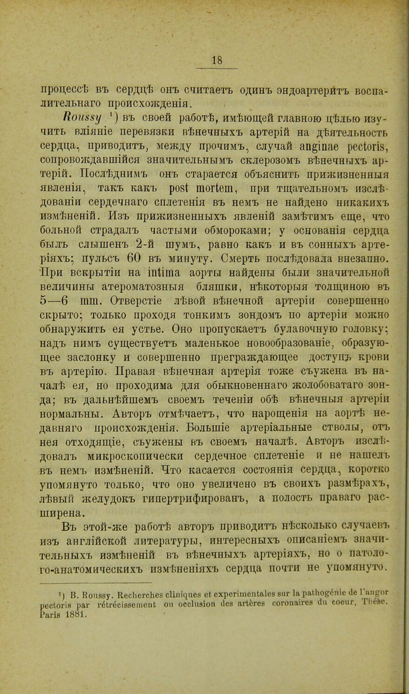 процессѣ въ сердцѣ онъ считаетъ одинъ эндоартерйтъ воспа- лительнаго происхожденія. Нон88у ') въ своей работѣ, имѣющей главною цѢльео изу- чить вліяніе перевязки вѣнечныхъ артерій на дѣятельность сердца, приводить, между прочимъ, случай ап^іпае ресіогіз, сопровождавшая значительнымъ склерозомъ вѣнечныхъ ар- терій. Послѣднимъ онъ старается объяснить прижизненныя явленія, такъ какъ розі гаогіет, при тщательномъ изслѣ- дованіи сердечнаго сплетенія въ немъ не найдено никакихъ измѣненій. Изъ прижизненныхъ явленій замѣтимъ еще, что больной страдалъ частыми обмороками; у основанія сердца быль слышенъ 2-й шумъ, равно какъ и въ сонныхъ арте- ріяхъ; пульсъ 60 въ минуту. Смерть послѣдовала внезапно. При вскрытіи на іпіігпа аорты найдены были значительной величины атероматозныя бляшки, нѣкоторыя толщиною въ 5—6 тт. Отверстіе лѣвой вѣнечной артеріи совершенно скрыто; только проходя тонкимъ зондомъ по артеріи можно обнаружить ея устье. Оно пропускаетъ булавочную головку; надъ нимъ существуетъ маленькое новообразованіе, образую- щее заслонку и совершенно преграждающее доступъ крови въ артерію. Правая вѣнечная артерія тоже съужена въ на- чалѣ ея, но проходима для обыкновеннаго жолобоватаго зон- да; въ дальнѣйшемъ своемъ теченіи обѣ вѣнечныя артерін нормальны. Авторъ отмѣчаетъ, что нарощенія на аортѣ не- давняго ироисхожденія. Болыпіе артеріальные стволы, отъ нея отходящіе, съуясены въ своемъ началѣ. Авторъ изслѣ- довалъ микроскопически сердечное сплетете и не нашелъ въ немъ измѣненій. Что касается состоянія сердца, коротко упомянуто только, что оно увеличено въ своихъ размѣрахъ, лѣвый желудокъ гипертрифированъ, а полость праваго рас- ширена. Въ этой-лее работѣ авторъ приводить нѣсколько случаевъ изъ англійской литературы, интересныхъ описаніемъ значи- тельныхъ измѣненій въ вѣнечныхъ артеріяхъ, но о патоло- го-анатомическихъ измѣненіяхъ сердца почти не упомянуто. ') В. Кошму. КесЬегсЬе? сШ^иев еГ ехрсгітепЬаІез виг 1а ра11ю§6піс <1е Гапдог ресіогіз раг гбЬгссіввстепЬ он оссііівіоп ііез агі&гев согопаігев 6ді соеиг, ТІ:езс. Рагів 1881.