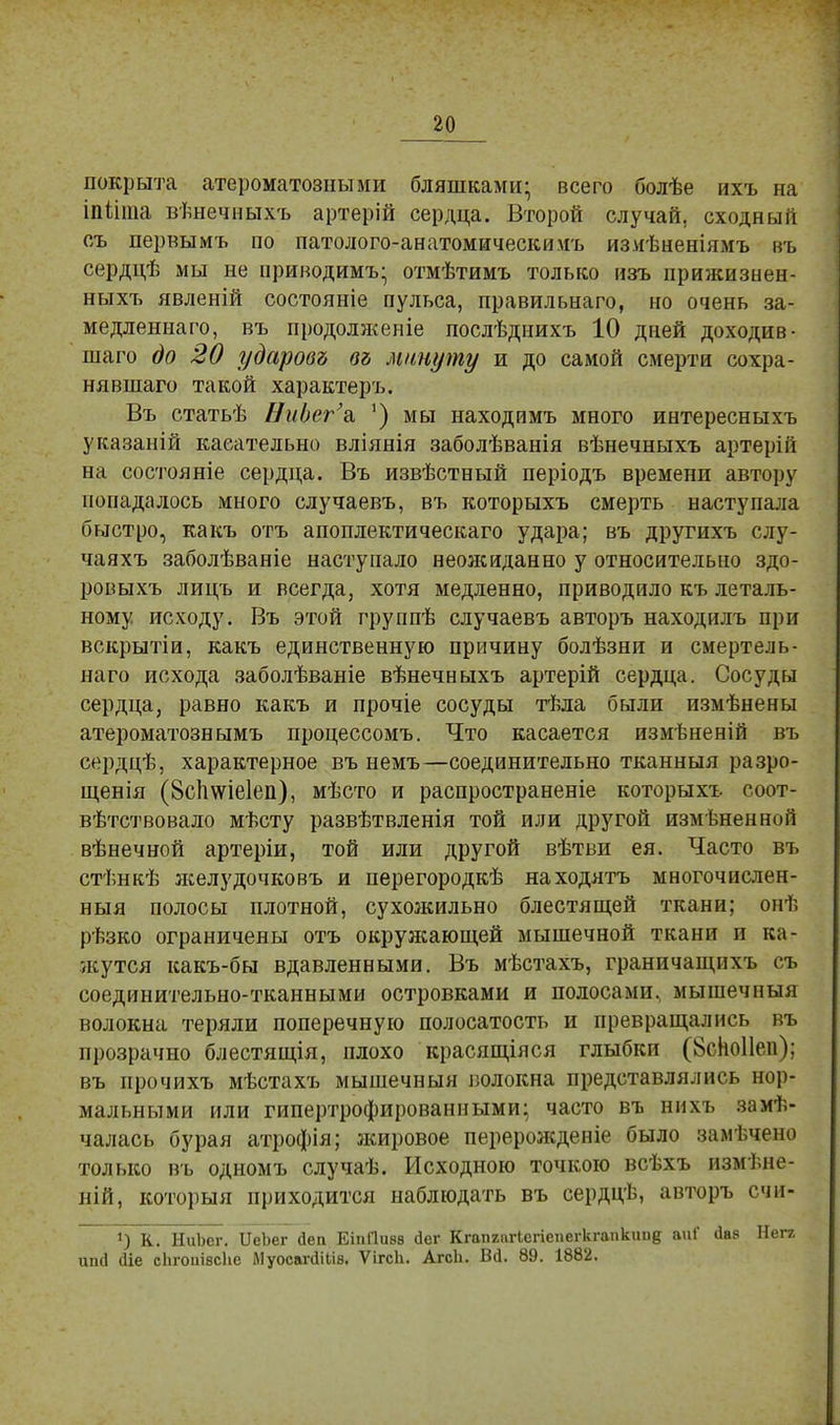 покрыта атероматозными бляшками- всего болѣе ихъ на іпііта вѣнечныхъ артерій сердца. Второй случай, сходный съ первымъ по патолого-анатомическииъ изяѣненіямъ въ сердцѣ мы не приводимъ- отмѣтимъ только изъ прижизнен- ныхъ явленій состояніе пульса, правильнаго, но очень за- медленна™, въ продолженіе послѣднихъ 10 дней доходив- шаго до 20 ударовъ въ минуту и до самой смерти сохра- нявшего такой характеръ. Въ статьѣ НиЬег'а, ') мы находимъ много интересныхъ указаній касательно вліянія заболѣванія вѣнечныхъ артерій на состояніе сердца. Въ извѣстный періодъ времени автору попадалось много случаевъ, въ которыхъ смерть наступала быстро, какъ отъ апоплектическаго удара; въ другихъ слу- чаяхъ заболѣваніе наступало неожиданно у относительно здо- ровыхъ лицъ и всегда, хотя медленно, приводило къ леталь- ному исходу. Въ этой группѣ случаевъ авторъ находилъ при вскрытіи, какъ единственную причину болѣзни и смертель- наго исхода заболѣваніе вѣнечныхъ артерій сердца. Сосуды сердца, равно какъ и прочіе сосуды тѣла были измѣнены атероматознымъ процессомъ. Что касается измѣненій въ сердцѣ, характерное въ немъ—соединительно тканныя разро- щенія (8с1шіе1еп), мѣсто и распространеніе которыхъ соот- вѣтствовало мѣсту развѣтвленія той или другой измѣненноп вѣнечной артеріи, той или другой вѣтьи ея. Часто въ стѣнкѣ желудочковъ и перегородкѣ находятъ многочислен- ный полосы плотной, сухожильно блестящей ткани; онѣ рѣзко ограничены отъ окружающей мышечной ткани и ка- жутся какъ-бы вдавленными. Въ мѣстахъ, граничащихъ съ соединительно-тканными островками и полосами, мышечныя волокна теряли поперечную полосатость и превращались въ прозрачно блестящія, плохо красящіяся глыбки (8сИо11еп); въ прочихъ мѣстахъ мышечныя волокна представлялись нор- мальными или гипертрофированными; часто въ нихъ заклю- чалась бурая атрофія; жировое перерожденіе было замѣчено только въ одномъ случаѣ. Исходною точкою всѣхъ измѣне- ній, который приходится наблюдать въ сердцѣ, авторъ счи- 1) К. НиЬег. ѴеЬег іеа ЕіпПивв йег Кгапгпгіегіеі.егкгапкиие аиГ <кв Негг ипй (Це сіігоиівсііе ЛІуосагсИіів. ѴігсЬ. АгсЬ. Вд. 89. 1882.