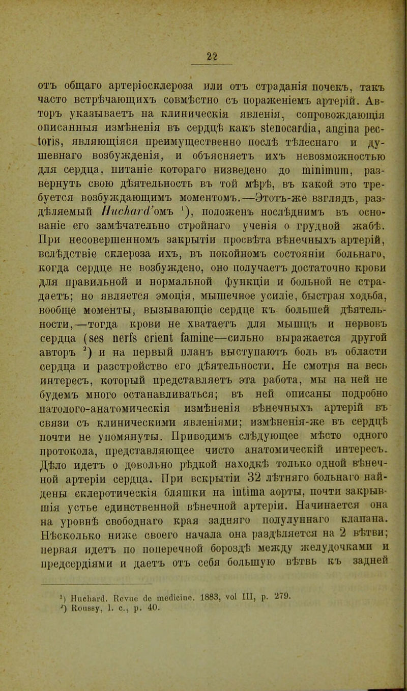 отъ общаго артеріосклероза или отъ страданія иочекъ, такъ часто встрѣчающихъ совмѣстно съ пораженіемъ арте])ій. Ав- торъ указываетъ на клиническія явленія, сопровождаюіція описанныя измѣненія въ сердцѣ какъ віепосапііа, аи§іпа рес- І0ГІ8, являющіяся преимущественно послѣ тѣлеснаго и ду- шевнаго возбужденія, и объясняетъ ихъ невозможностью для сердца, питаніе котораго низведено до тіпіпшга, раз- вернуть свою дѣятельность въ той мѣрѣ, въ какой это тре- буется возбуждающимъ моментомъ.—Этотъ-же взглядъ, раз- деляемый НисЪагй'ожь '), положенъ нослѣднимъ въ осно- ваніе его замѣчательно стройнаго ученія о грудной жабѣ. При несовершенномъ закрытіи просвѣта вѣнечныхъ артерій, вслѣдствіе склероза ихъ, въ покойномъ состояніи больнаго, когда сердце не возбуждено, оно получаетъ достаточно крови для правильной и нормальной функціи и больной не стра- даетъ; но является эмоція, мышечное усиліе, быстрая ходьба, вообще моменты, вызывающіе сердце къ большей деятель- ности,—тогда крови не хватаетъ для мышцъ и нервовъ сердца (вез пегГз сгіепі іатіпе—сильно выражается другой авторъ 2) и на первый планъ выступаютъ боль въ области сердца и разстройство его деятельности. Не смотря на весь интересъ, который представляетъ эта работа, мы на ней не будемъ много останавливаться; въ ней описаны подробно патолого-анатомическія измѣненія вѣнечныхъ артерій въ связи съ клиническими явленіями; измѣненія-же въ сердцѣ почти не упомянуты. Приводимъ слѣдующее мѣсто одного протокола, представляющее чисто анатомическій интересъ. Дѣло идетъ о довольно рѣдкой находкѣ только одной венеч- ной артеріи сердца. При вскрытіи 32 летняго больнаго най- дены еклеротическія бляшки на Іпііша аорты, почти закрыв- шія устье единственной венечной артеріи. Начинается она на уровне свободнаго края задняго полулуннаго клапана. Несколько ниже своего начала она разделяется на 2 ветви; первая идетъ по поперечной борозде между желудочками и предсердіями и даетъ отъ себя большую ветвь къ задней М НисЬапІ. Кеѵие йс тегіісіпо. 1883, ѵоі III, р. 279. ') Коневу, 1. с, р. 40.