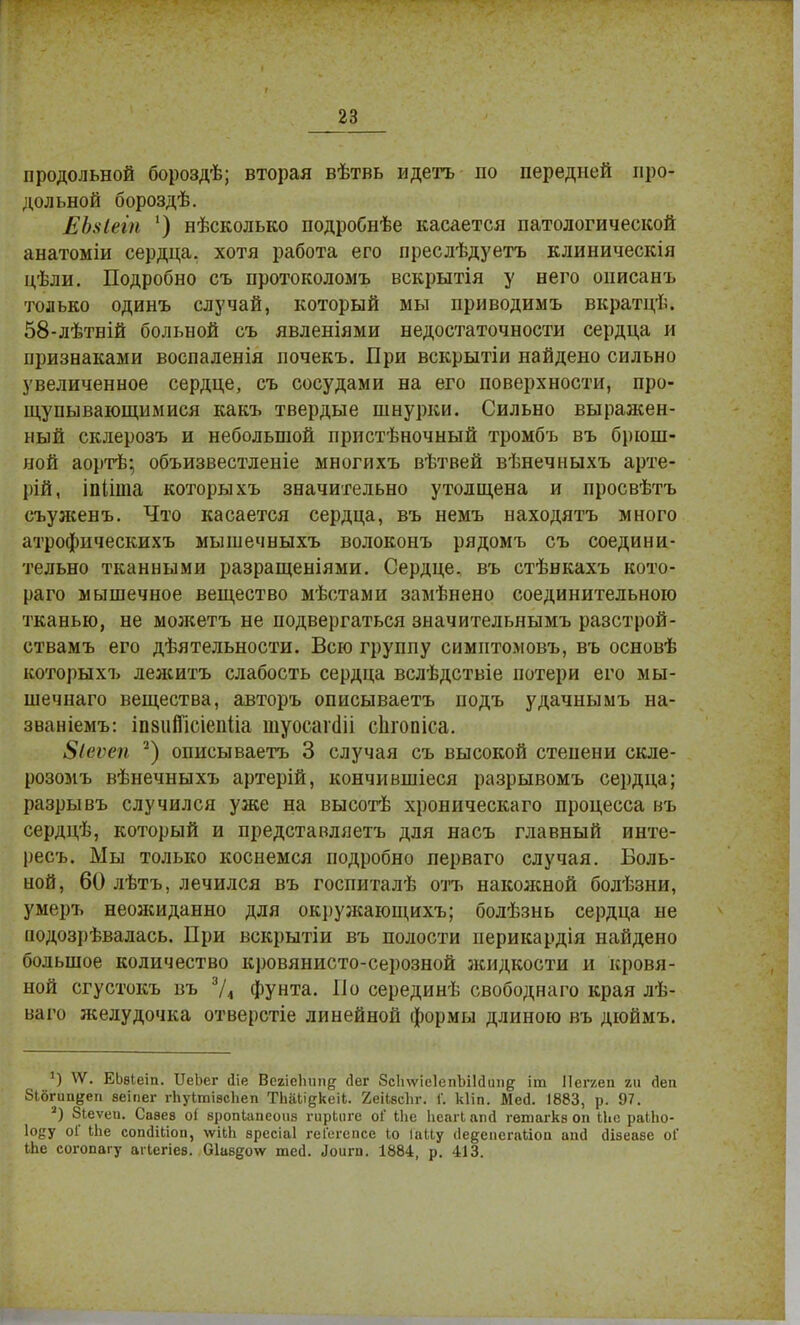 продольной бороздѣ; вторая вѣтвь идетъ по передней про- дольной бороздѣ. ЕЪхіеін ') нѣсколько подробнѣе касается патологической анатоміи сердца, хотя работа его преслѣдуетъ клиническія цѣли. Подробно съ протоколомъ вскрытія у него описанъ только одинъ случай, который мы приводимъ вкратцѣ. 58-лѣтній больной съ явленіями недостаточности сердца и признаками воспаленія почекъ. При вскрытіи найдено сильно увеличенное сердце, съ сосудами на его поверхности, про- щупывающимися какъ твердые шнурки. Сильно выражен- ный склерозъ и небольшой пристѣночный тромбъ въ брюш- ной аортѣ; объизвестленіе многихъ вѣтвей вѣнечныхъ арте- рій, іпііша которыхъ значительно утолщена и просвѣтъ еъуженъ. Что касается сердца, въ немъ находятъ много атрофическихъ мышечныхъ волоконъ рядомъ съ соедини- тельно тканными разращеніями. Сердце, въ стѣнкахъ кото- раго мышечное вещество мѣстами замѣнено соединительною тканью, не можетъ не подвергаться значительнымъ разстрой- ствамъ его дѣятельности. Всю группу симитомовъ, въ основѣ которыхъ лежитъ слабость сердца вслѣдствіе потери его мы- шечнаго вещества, авторъ описываетъ подъ удачнымъ на- званіемъ: іпвііШсіепІіа шуосагші сіпопіса. ЗМѵеп 2) описываетъ 3 случая съ высокой степени скле- розомъ вѣнечныхъ артерій, кончившіеся разрывомъ сердца; разрывъ случился уже на высотѣ хроническаго процесса въ сердцѣ, который и представляетъ для насъ главный инте- ресъ. Мы только коснемся подробно перваго случая. Боль- ной, 60 лѣтъ, лечился въ госпиталѣ отъ накожной болѣзни, умеръ неожиданно для окружающихъ; болѣзнь сердца не ііодозрѣвалась. При вскрытіи въ полости иерикардія найдено большое количество кровянисто-серозной жидкости и кровя- ной сгустокъ въ 3/4 Фунта. По серединѣ свободнаго края лѣ- ваго желудочка отверстіе линейной формы длиною въ дюймъ. *) ѴѴ. ЕЬвІеіп. ІГеЬег йіе Вегісішп^ (Іег ЗсІпѵіеІепЫЫипд іт Пегкеп ги Деп Зібгип&еп веіпег гЬуІтівсЬеп ТЬаЧідкеіі. 2еіІ8с1іг. 1'. кііп. Мей. 1883, р. 97. а) Зіеѵеп. Савев о( вропЬапеоиз гирЬнге оі Ыіе Ііеагі ап<1 гѳтагкз оп ІЬе раЫю- І08У оГ Иіе сопсІШоп, \ѵіЬЬ зресіаі геГегспсе Іо ІаЦу (Іедепегайоп апсі (Изеаве оГ іЬе согопагу агіегіев. 01авд<т шей. Лоит. 1884, р. 413.