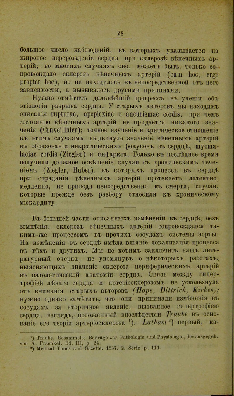 большое число наблюденій, въ которыхъ указывается на жировое перерожденіе сердца при склерозѣ вѣнечныхъ ар- терій; во многихъ случаяхъ оно, можетъ быть, только со- провождало склерозъ вѣнечныхъ артерій (сит Іюс. ег§о ргоріег Ііос), но не находилось въ непосредственной отъ него зависимости, а вызывалось другими причинами. Нужно отмѣтить дальнѣйшій прогрессъ въ ученіи объ этіологіи разрыва сердца. У старыхъ авторовъ мы находимъ описанія гиріигае, ароріехіае и апеигізтае согйіз, при чемъ состоянію вѣнечныхъ артерій не придается никакого зна- ченія (СгиѵеіШііег); точное изученіе и критическое отношеніе къ этимъ случаямъ выдвинуло значеніе вѣнечныхъ артерій въ образованіи некротическихъ фокусовъ въ сердцѣ, шуота- Іасіае сог<іІ8 (2іе^1ег) и инфаркта. Только въ послѣднее время получили должное освѣщеніе случаи съ хроническимъ тече- ніемъ (2іе$1ег, НиЬег), въ которыхъ процессъ въ сердцѣ при страданіи вѣнечныхъ артерій протекаетъ латентно, медленно, не приводя непосредственно къ смерти, случаи, которые прежде безъ разбору относили къ хроническому міокардиту. Въ большей части описанныхъ измѣненій въ сердцѣ, безъ сомнѣнія, склерозъ вѣнечныхъ артерій сопровождался та- кимъ-же процессомъ въ прочихъ сосудахъ системы аорты. На измѣненія въ сердцѣ имѣла вліяніе локализація процесса въ тѣхъ и другихъ. Мы не хотимъ заключить нашъ лите- ратурный очеркъ, не упомяну въ о нѣкоторыхъ работахъ, выясняющихъ значеніе склероза периферическихъ артерій въ патологической анатоміи сердца. Связь между гипер- трофіей лѣваго сердца и артеріосклерозомъ не ускользнула отъ вниманія старыхъ авторовъ (Норе, ПІІІпс/і. Кігке$ . нужно однако замѣтить, что они принимали измѣненія въ сосудахъ за вторичное явленіе, вызванное гипертрофіею сердца, взглядъ, положенный виослѣдствіи ТгаиЬе въ осно- вание его теоріи артеріосклороза '). іаі/кип 2) первый, ка- *) ТгаиЬе. Оеваттеііе ВеИгйде гиг РаШо1о§іе ипгі Рііувіоіодіс, ЬегаивдеееЬ. ѵои А. Ргаепксі. Вй. III, р 24. а) Месіісаі Тітсв аші ОагеМе. 1857. 2. Зегіо р. 111.