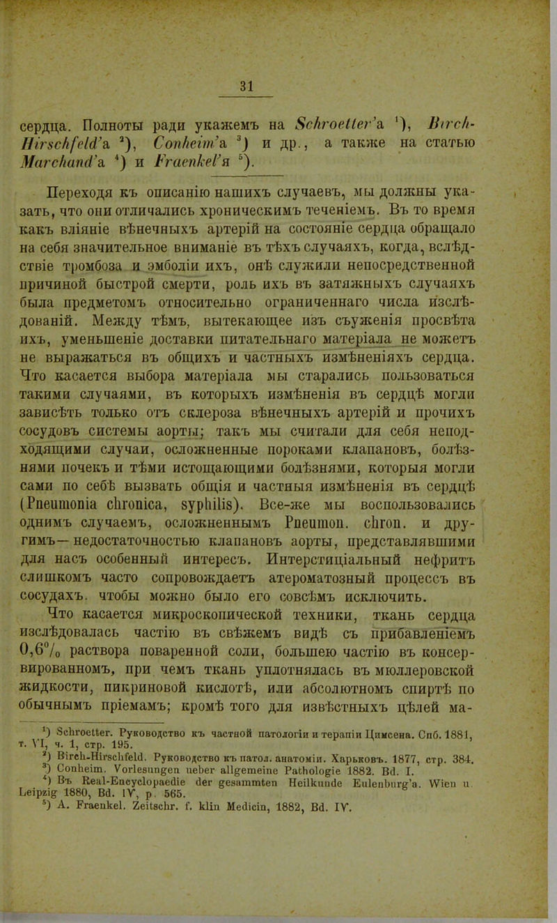 сердца. Полноты ради укажемъ на 8вкгоеШѵ'& '), Шігсіі- Ніг8СН[еШ}& 2), СопНеіт'& 3) и др., а также на статью Магскапй'а. 4) и РгаепкеѴя ь). Переходя къ описанію нашихъ случаевъ, мы должны ука- зать, что они отличались хроннческимъ теченіемъ. Въ то время какъ вліяніе вѣнечныхъ артерій на состояніе сердца обращало на себя значительное вниманіе въ тѣхъ случаяхъ, когда, вслѣд- ствіе тромбоза и эмболіи ихъ, онѣ служили непосредственной причиной быстрой смерти, роль ихъ въ затяжныхъ случаяхъ была предметомъ относительно ограниченнаго числа изслѣ- дованій. Между тѣмъ, вытекающее изъ съуженія просвѣта ихъ, уменьшеніе доставки питательнаго матеріала не можетъ не выражаться въ общихъ и частныхъ измѣненіяхъ сердца. Что касается выбора матеріала мы старались пользоваться такими случаями, въ которыхъ измѣненія въ сердцѣ могли зависѣть только отъ склероза вѣнечныхъ артерій и прочихъ сосудовъ системы аорты; такъ мы считали для себя непод- ходящими случаи, осложненные пороками клапановъ, болѣз- нями почекъ и тѣми истощающими болѣзнями, который могли сами по себѣ вызвать общія и частяыя измѣненія въ сердцѣ (Рпешпопіа сіігопіса, зуріііііз)- Все-же мы воспользовались однимъ случаемъ, осложненнымъ Рпешпоп. сЬгоп. и дру- гимъ—недостаточностью клапановъ аорты, представлявшими для насъ особенный интересъ. Интерстиціальный нефритъ слишкомъ часто сопровождаетъ атероматозный процессъ въ сосудахъ. чтобы можно было его совсѣмъ исключить. Что касается микроскопической техники, ткань сердца изслѣдовалась частію въ свѣжемъ видѣ съ прибавленісм г. 0,6% раствора поваренной соли, большею частію въ консер- вированномъ, при чемъ ткань уплотнялась въ мюллеровской жидкости, пикриновой кислотѣ, или абсолютномъ спиртѣ по обычнымъ пріемамъ; кромѣ того для извѣстныхъ цѣлей ма- *) 8с1ігоеМег. Руководство къ частной патологіи и терапіи Цимсена. Спб. 1881, т. VI, ч. 1, стр. 195. *) ВігсІі-НігасІіГеИ. Руководство къ патол. анатоиіи. Харьковъ. 1877, стр. 384. 3) СопЬеіт. Ѵогіевипдеп иеЬег аіі^етеіпе РаіЬоІодіе 1882. Всі. I. *) Въ Кеаі-Епсусіораесііе йег ееаагатіеп Неіікиисіе Еи1епЬиге'а. ѴѴісп и Ьеіргі^ 1880, ВЙ. IV, р. 565. 5) А. Ргаепкеі. 2еі1вс1іг. Г. кііп МеЛісіп, 1882, В6\ IV.