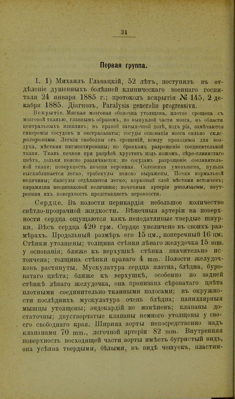 Первая группа. I. 1) Михаилъ Главацкій, 52 лѣтъ, поступилъ въ от- дѣленіе душевныхъ болѣзней клиническаго военнаго госпи- таля 24 января 1885 г.; протоколъ вскрытія № 145, 2 де- кабря 1885. Діагиозъ, Рагаіузіз ^епегаііз рго^геззіѵа. Вскрытіе. Мягкая мозговая оболочка утолщена, плотно срощена съ мозговой тканью, главнымъ образомъ, по выпуклой части мозга, въ области центральпыхъ извплинъ; въ правой затылочной долѣ, подъ ріа, замѣчаются гиперемія сосудовъ и экстравазаты; сосуды основанія мозга сильно скле- розированы. Легкія свободны отъ срощепій, всюду проходимы для воз- духа, мѣстами пигментированы; по бронхамъ разрощеніѳ соединительной ткани. Ткань печени при разрѣзѣ хруститъ подъ ножомъ, сѣро-глинистаго цвѣта, дольки неясно различаются; по сосудамъ разрощеніе соединитель- ной ткани; поверхность печени неровная. Селезенка уменьшена, пульпа выскабливается легко, трабекулы неясно выражены. Почки нормальной величины; капсулы отдѣляются легко; корковый слой мѣстами истонченъ; пирамидки неодинаковой величины; почечныя артеріи утолщены, внут- ренняя ихъ поверхность представляетъ перовпости. Сердце. Въ полости перикардія небольшое количество свѣтло-прозрачной жидкости. Вѣнечныя артеріи на поверх- ности сердца ощущаются какъ неподатливые твердые шнур- ки. Вѣсъ сердца 420 грм. Сердце увеличено въ своихъ раз- мѣрахъ. Продольный размѣръ его 15 цм., поперечный 16 цм. Стѣнки утолщены; толщина стѣнки лѣваго желудочка 15 тт. у основанія; ближе къ верхушкѣ стѣнка значительно ис тончена; толщина стѣнки праваго 4 тт. Полости желудоч- ковъ растянуты. Мускулатура сердца плотна, бдѣдна, буро- ватаго цвѣта; блиясе къ верхушкѣ, особенно но задней стѣнкѣ лѣваго желудочка, она пронизана сѣроватаго цвѣта плотными соединительно тканными полосами; въ окружно- сти послѣднихъ мускулатура очень блѣдна; папиллярныя мышцы утолщены; эндокардій не измѣненъ; клапаны до- статочны; двустворчатые клапаны немного утолщены у сво- его свободнаго края. Ширина аорты непосредственно надъ клапанами 70 тт., легочной артеріи 82 тт. Внутренняя поверхность восходящей части аорты имѣетъ бугристый видъ, она усѣяна твердыми, бѣлыми, въ видѣ чешуекъ, пластин-