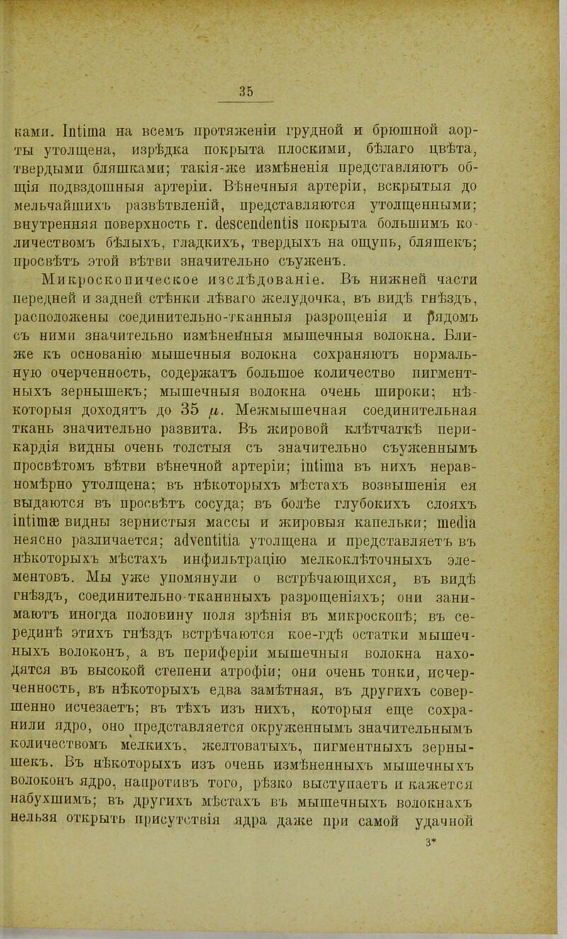 нами. Іпііта на всемъ протяженіи грудной и брюшной аор- ты утолщена, изрѣдка покрыта плоскими, бѣлаго цвѣта, твердыми бляшками; такія-лсе измѣненія представляютъ об- щія подвздошныя артеріи. Вѣнечныя артеріи, вскрытыя до мельчайшихъ развѣтвленій, представляются утолщенными; внутренняя поверхность г. (1е8сеп(1епіІ8 покрыта большимъ ко- личествомъ бѣлыхъ, гладкихъ, твердыхъ на ощупь, бляшекъ; просвѣтъ этой вѣтви значительно съуясевъ. Микроскопическое изслѣдованіе. Въ нижней части передней и задней стѣнки лѣваго яселудочка, въ видѣ гнѣздъ, расположены соединительно-тканныя разрощенія и р^ядомъ съ ними значительно измѣнеНныя мышечныя волокна. Бли- же къ основанію мышечныя волокна сохраняютъ нормаль- ную очерченность, содержать большое количество пигмент- ныхъ зернышекъ; мышечныя волокна очень широки; нѣ- которыя доходятъ до 35 (і. Межмышечная соединительная ткань значительно развита. Въ жировой клѣтчаткѣ пери- кардія видны очень толстыя съ значительно съуясеннымъ просвѣтомъ вѣтви вѣнечной артеріи; іпііпіа въ нихъ нерав- номѣрно утолщена; въ нѣкоторыхъ мѣстахъ возвышенія ея выдаются въ просвѣтъ сосуда; въ болѣе глубокихъ слояхъ іпйтзе видны зернистыя массы и жировыя капельки; тейіа неясно различается; ааЧепМіа утолщена и представляетъ въ нѣкоторыхъ мѣстахъ инфильтрацію мелкоклѣточныхъ эле- ментовъ. Мы уже упомянули о встрѣчающихся, въ видѣ гнѣздъ, соединительно тканнныхъ разрощеніяхъ; они зани- маютъ иногда половину поля зрѣнія въ микроскопѣ; въ се- рединѣ этихъ гнѣздъ встрѣчаются кое-гдѣ остатки мышеч- ныхъ волоконъ, а въ периферіи мышечныя волокна нахо- дятся въ высокой степени атрофіи; они очень тонки, исчер- ченность, въ нѣкоторыхъ едва замѣтная, въ другихъ совер- шенно исчезаетъ; въ тѣхъ изъ нихъ, который еще сохра- нили ядро, оно представляется окруясеннымъ значительнымъ количествомъ мелкихъ, желтоватыхъ, пигментныхъ зерны- шекъ. Бъ нѣкоторыхъ изъ очень измѣненныхъ мышечныхъ волоконъ ядро, нанротивъ того, рѣзко выступаеть и кажется набухшимъ; въ другихъ мѣстахъ въ мышечныхъ волокнахъ нельзя открыть присутствія ядра даясе при самой удачной 3*