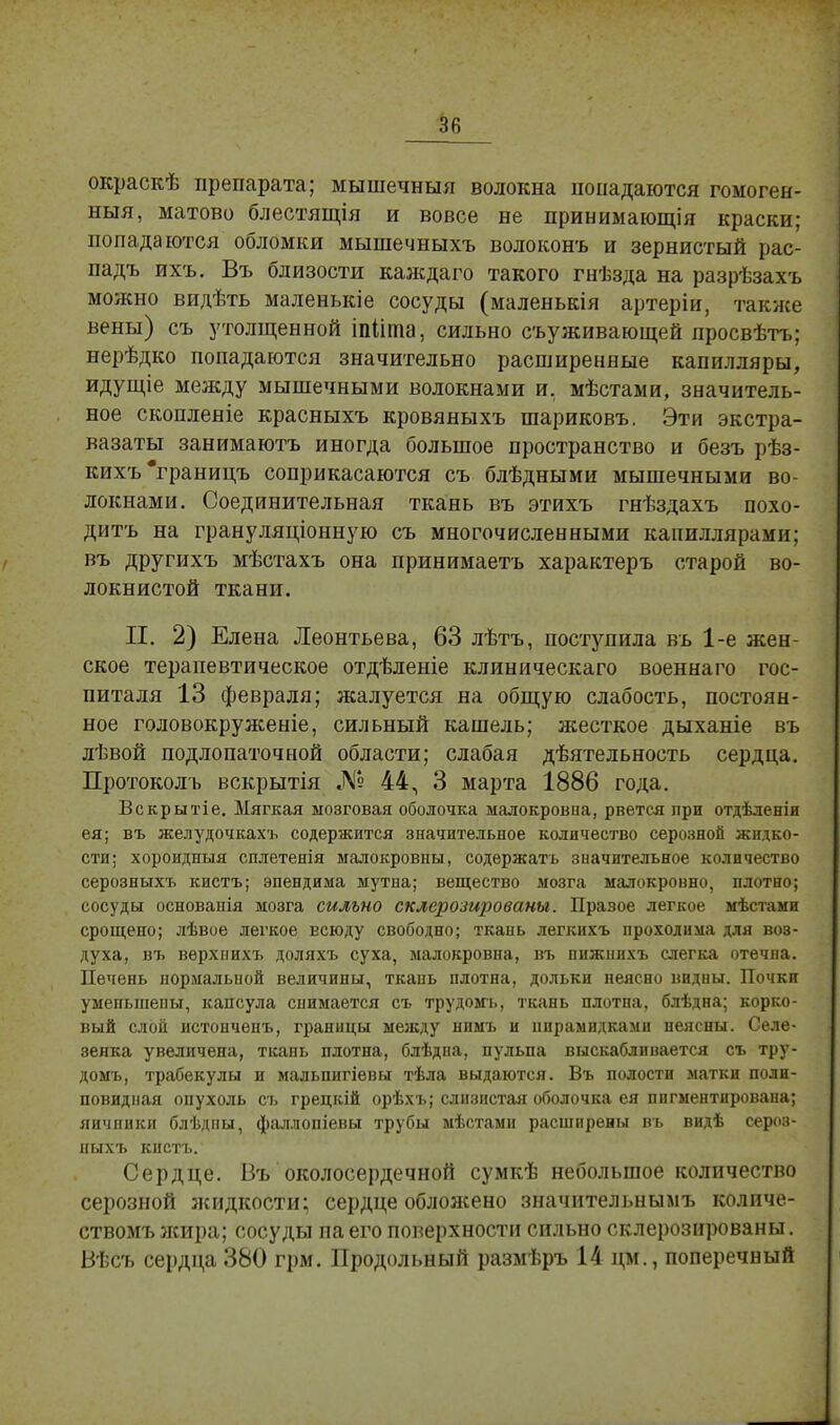 окраскѣ препарата; мышечныя волокна попадаются гомоген- ный, матово блестящія и вовсе не принимающая краски; попадаются обломки мышечныхъ волоконъ и зернистый рас- падъ ихъ. Въ близости каждаго такого гнѣзда на разрѣзахъ можно видѣть маленькіе сосуды (маленькія артеріи, также вены) съ утолщенной іпііта, сильно съуживающей просвѣтъ; нерѣдко попадаются значительно расширенные капилляры, идущіе между мышечными волокнами и. мѣстами, значитель- ное скопленіе красныхъ кровяныхъ шариковъ. Эти экстра- вазаты занимаютъ иногда большое пространство и безъ рѣз- кихъ'границъ соприкасаются съ блѣдными мышечными во- локнами. Соединительная ткань въ этихъ гнѣздахъ похо- дитъ на грануляціонную съ многочисленными капиллярами; въ другихъ мѣстахъ она принимаетъ характеръ старой во- локнистой ткани. П. 2) Елена Леонтьева, 63 лѣтъ, поступила въ 1-е жен- ское терапевтическое отдѣленіе клиническаго военнаго гос- питаля 13 февраля; жалуется на общую слабость, постоян- ное головокруженіе, сильный кашель; жесткое дыханіе въ лѣвой подлопаточной области; слабая деятельность сердца. Протоколъ вскрытія № 44, 3 марта 1886 года. Вскрытіе. Мягкая мозговая оболочка малокровна, рвется при отдѣленіи ея; въ желудочкахъ содержится значительное количество серозной жидко- сти; хороидныя сплетенія малокровны, содержать значительное количество серозныхъ кистъ; эпендима мутна; вещество мозга малокровно, плотно; сосуды основапія мозга сильно склерозированы. Правое легкое мѣстами срощепо; лѣвое легкое Есюду свободно; ткань легкихъ проходима для воэ- духа, въ верхпихъ доляхъ суха, малокровна, въ пижнихъ слегка отечна. Печень нормальиой величины, ткань плотна, дольки неясно видны. Почки умепыиепы, капсула снимается съ трудомь, ткань плотна, блѣдна; корко- вый слой истонченъ, границы между нимъ и пирамидками неясны. Селе- зенка увеличена, ткань плотна, блѣдна, пульпа выскабливается съ тру- домь, трабекулы и мальпигіевы тѣла выдаются. Въ полости матки поли- повидная опухоль съ грецкій орѣхъ; слизистая оболочка ея пигментирована; яичники блѣдны, фаллопіевы трубы мѣстами расширены въ видѣ сероз- ныхъ кистъ. Сердце. Въ околосердечной сумкѣ небольшое количество серозной жидкости; сердце обложено значительнымъ количе- ствомъ жира; сосуды па его поверхности сильно склерозированы. Вѣсъ сердца 380 грм. Продольный размѣръ 14 цм., поперечный