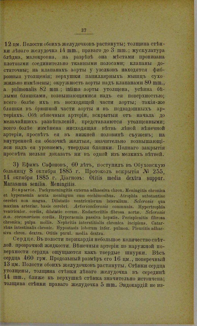 87 12 дм. Полостиобоихъжелудочковъ растянуты; толщина стѣн- ки лѣваго желудочка й тт., праваго до 3 тт.; мускулатура блѣдва, малокропна, на разрѣзѣ она мѣстами пронизана плотными соединительно тканными полосами; клапаны до- статочны; на клапанахъ аорты у узелковъ находятся фиб- розный утолщенія; верхушки папиллярныхъ мышцъ сухо- жильно измѣнены; окружность аорты надъ клапанами 80 тт., а ри1шопа1І8 82 тт.; іпііта аорты утолщена, усѣяна бѣ- лыми бляшками, возвышающимися надъ ея поверхностью; всего болѣе ихъ въ восходящей части аорты; такія-же бляшки въ брюшной части аорты и въ подвздошныхъ ар- теріяхъ. Обѣ вѣнечныя артеріи, вскрытыя отъ начала до мельчайшихъ развѣтвленій, представляются утолщенными; всего болѣе измѣнена нисходящая вѣтвь лѣвой вѣнечной артеріи, просвѣтъ ея въ нижней половинѣ съуженъ; на внутренней ея оболочкѣ желтыя, значительно возвышающа- яся надъ ея уровнемъ, твердый бляшки. Полнаго закрытія просвѣта нельзя доказать ни въ одной изъ мелкихъ вѣтвей. 3) Ефимъ Сафоновъ, 60 лѣтъ, поступилъ въ Обуховскую больницу 8 октября 1885 г. Протоколъ вскрытія № 255, 14 октября 1885 г. Діагнозъ: ОШіз тесііа шзхіга 8іірриг. Магазшиз зепіііз. МепіщШіз. Вскрытіѳ. РасЪутепіп^Шз ехіегпа асІЬаезіѵа сіігоп. ІІепіп&Шз сіігопіса еЬ Ьурегаетіа асиіа шепіи&пт сит ессЫтозіЪиз. АігорЬіа зиЪзІапІіае сегеЬгі поп ша&па. Шаіаііо ѵепігісиіогит Іаіегаііит. Всіегозгз диа тахіта агіегіаг. Ъазіз сегеЬгі. Лгіеггозсіегозіз соттииіз. НурегІгорЫа ѵепігісиіог. сопііз, <ШаІа1іо еогит. ЕпсІаіІегіШв ДЬгова аогіж. Зсіегозгз а.а. согопагіит сопііз. Нурегаетіа раззіѵа пераѣіз. Рѳгізріепіііз ВЬгова сЬгопіса; риіра тоіііз. Херітііз іпІегзіШаІіз сіігопіса іпсіріепз. Саіаг- гпиз іпіезііпаііз сЬгопіс. Нуровіазіз ІоЬогит Мег. риітоп. РІеигШз аіЬае- зіѵа спгоп. сІехЬга. Оііііз ригиі. тейіа йехѣга. Сердце. Въ полости иерикардія небольшое количествосвѣт- лой. прозрачной жидкости. Вѣнечныя артеріи по наружной по- верхности сердца ощущаются какъ твердые шнурки. Вѣсъ сердца 460 грм. Продольный размѣръ его 16 цм., поперечный 13 цм. Волости обоихъ желудочковъ растянуты. Стѣнки сердца утолщены, толщина стѣнки лѣваго желудочка въ серединѣ 14 тт., ближе къ верхушкѣ стѣнка значительно истончена; толщина стѣнки праваго желудочка 5 тт. Эндокардій не из-