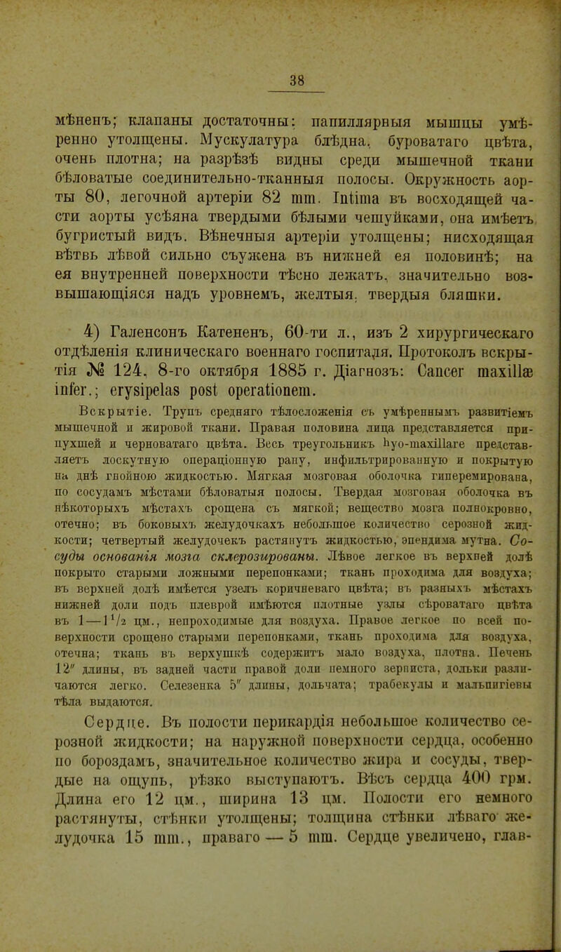 мѣненъ; клапаны достаточны: папиллярвыя мышцы умѣ- ренно утолщены. Мускулатура блѣдна, буроватаго цвѣта, очень плотна; на разрѣзѣ видны среди мышечной ткани бѣловатые соединительно-тканныя полосы. Окружность аор- ты 80, легочной артеріи 82 тт. Іпііта въ восходящей ча- сти аорты усѣяна твердыми бѣлыми чешуйками, она имѣетъ бугристый видъ. Вѣнечныя артеріи утолщены; нисходящая вѣтвь лѣвой сильно съужена въ нижней ея половинѣ; на ея внутренней поверхности тѣсно лежать, значительно воз- вышающіяся надъ уровнемъ, желтыя. твердыя бляшки. 4) Галенсонъ Катененъ, 60-ти л., изъ 2 хирургическаго отдѣленія клиническаго военнаго госпиталя. Протоколъ вскры- тія № 124, 8-го октября 1885 г. Діагнозъ: Сапсег тахіііаз іпГег.; егузіреіаз розі орегаііопет. Вскрытіе. Трупъ средняго тѣлосложенія сь умѣреннымъ развитіемъ мышечной и жировой ткани. Правая половина лица представляется при- пухшей и черноватаго цвѣта. Весь треугольникъ Ьуо-тахіііаге представ- ляетъ лоскутную операціонпую рапу, инфильтрированную и покрытую на днѣ гноёною жидкостью. Мягкая мозговая оболочка гиперемировава, по сосудамъ мѣстами бѣловатыя полосы. Твердая мозговая оболочка въ нѣкоторыхъ мѣстахъ срощена съ мягкой; вещество мозга полнокровно, отечно; въ боковыхъ желудочкахъ небольшое количество серозной жид- кости; четвертый желудочекъ растянутъ жидкостью, эпендима мутна. Со- суды основанія мозга склерозированы. Лѣвое легкое въ верхпей долѣ покрыто старыми ложными перепонками; ткань проходима для воэдуха; въ верхпей долѣ имѣется узелъ коричневато цвѣта; въ разныхъ мѣстахъ нижней доли подъ плеврой пмѣются плотные узлы сѣроватаго цвѣта въ 1 — іѴг цм., непроходимые для воздуха. Правое легкое по всей по- верхности срощево старыми перепонками, ткань проходима для воздуха, отечна; ткань въ верхушкѣ содержитъ мало воздуха, плотна. Печень 12 длины, въ задней части правой доли немного зерписта, дольки разли- чаются легко. Селезенка 5 длины, дольчата; трабекулы и мальпигіевы тѣла выдаются. Сердце. Въ полости перикардія небольшое количество се- розной лсидкости; на наружной поверхности сердца, особенно по бороздамъ, значительное количество жира и сосуды, твер- дые на ощупь, рѣзко выступаютъ. Вѣсъ сердца 400 грм. Длина его 12 цм., ширина 13 цм. Полости его немного растянуты, стѣнки утолщены; толщина стѣнки лѣваго же- лудочка 15 тт., праваго — 5 тт. Сердце увеличено, глав-