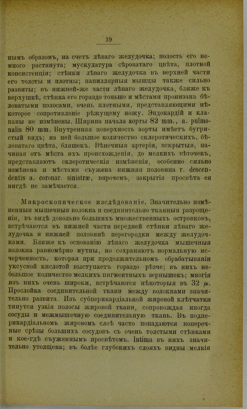 нымъ образомъ, на счетъ лѣваго желудочка; полость его не- много растянута; мускулатура сѣроватаго цвѣта, плотной консистенціи; стѣнки лѣваго желудочка въ верхней части его толсты и плотны; папиллярныя мышцы также сильно развиты; въ нижней-же части лѣваго желудочка, ближе къ верхушкѣ, стѣнка его гораздо тоньше и мѣстами пронизана бѣ- ловатыми полосами, очень плотными, представляющими не- которое сопротивленіе рѣжущему ножу. Эндокардій и кла- паны не измѣнены. Ширина начала аорты 82 тт., а. риішо- паііз 80 тт. Внутренняя поверхность аорты имѣетъ бугри- стый видь; на ней большое количество склеротическихъ, бѣ- ловатаго цвѣта, бляшекъ. Вѣнечныя артеріи, вскрытыя, на- чиная отъ мѣста ихъ происхоліденія, до мелкихъ вѣточекъ, представляютъ склеротическія измѣненія, особенно сильно измѣнена и мѣстами съулсена нижняя половина г. иезсеп- (Іепііз а. согопаг. 8ІпІ8ігж, впрочемъ, закрытія просвѣта ея нигдѣ не замѣчается. Микроскопическое изслѣдованіе. Значительно измѣ- ненныя мышечныя волокна и соединительно тканныя разроще- нія, въ видѣ довольно большихъ множественныхъ островковъ, встрѣчаются въ нижней части передней стѣнки лѣваго же- лудочка и нижней половинѣ перегородки между желудоч- ками. Ближе къ основанію лѣваго желудочка мышечныя волокна равномѣрно мутны, но сохраняютъ нормальную ис- черченность, которая при продолжительномъ обрабатываніи уксусной кислотой выступаетъ гораздо рѣзче; въ нихъ не- большое количество мелкихъ пигментныхъ зернышекъ; многія изъ нихъ очень широки, встрѣчаются нѣкоторыя въ 32 /и,. Прослойка соединительной ткани между волокнами значи- тельно развита. Изъ субперикардіальной жировой клѣтчатки тянутся узкія полосы жировой ткани, сопровождая иногда сосуды и межмышечную соединительную ткань. Въ подпе- рикардіальномъ жировомъ слоѣ часто попадаются попереч- ные срѣзы большихъ сосудовъ съ очень толстыми стѣнками и кое-гдѣ съуженнымъ просвѣтомъ. Іпііта въ нихъ значи- тельно утолщена; въ болѣе глубокихъ слояхъ видны мелкія