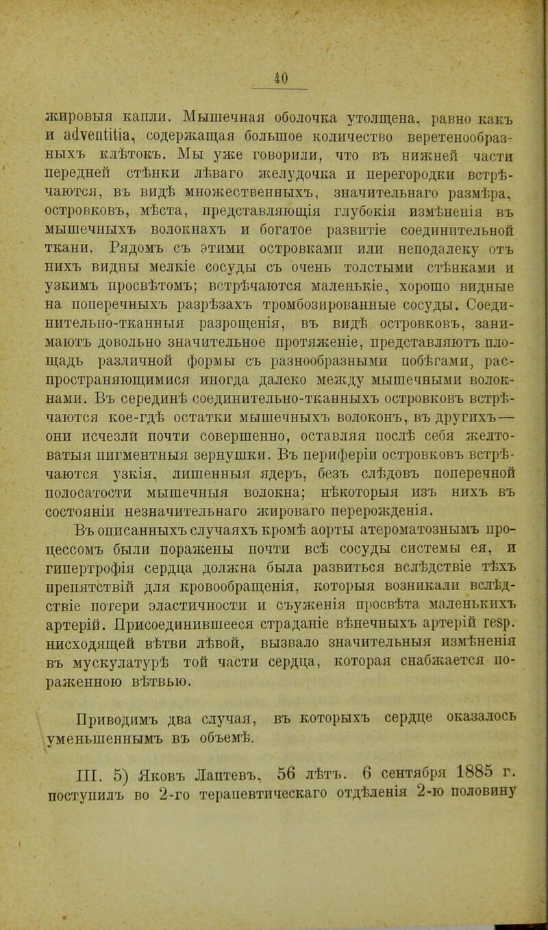 жировыя капли. Мышечная оболочка утолщена, равно какъ и айѵепііііа, содержащая большое количество веретенообраз- ныхъ клѣтокъ. Мы уже говорили, что въ нижней части передней стѣнки лѣваго желудочка и перегородки встрѣ- чаются, въ видѣ множественных!., значительнаго размѣра, островковъ, мѣста, представляющія глубокія измѣненія въ мышечныхъ волокнахъ и богатое развитіе соединительной ткани. Рядомъ съ этими островками или неподалеку отъ нихъ видны мелкіе сосуды съ очень толстыми стѣнками и узкимъ просвѣтомъ; встрѣчаются маленькіе, хорошо видные на поперечныхъ разрѣзахъ тромбозированные сосуды. Соеди- нительно-тканныя разрощенія, въ видѣ островковъ, зани- маютъ довольно значительное протяженіе, представляютъ пло- щадь различной формы съ разнообразными побѣгами, рас- пространяющимися иногда далеко между мышечными волок- нами. Въ серединѣ соединительно-тканныхъ островковъ встрѣ- чаются кое-гдѣ остатки мышечныхъ волоконъ, въ другихъ— они исчезли почти совершенно, оставляя послѣ себя желто- ватыя пигментный зернушки. Въ периферіи островковъ встрѣ- чаются узкія, лишенные ядеръ, безъ слѣдовъ поперечной полосатости мышечныя волокна; нѣкоторыя изъ нихъ въ состояніи незначительная жироваго перерожденія. Въ описанныхъ случаяхъ кромѣ аорты атероматознымъ про- цессомъ были поражены почти всѣ сосуды системы ея, и гипертрофія сердца должна была развиться вслѣдствіе тѣхъ препятствій для кровообращенія, которыя возникали вслѣд- ствіе потери эластичности и съуженія просвѣта маленькихъ артерій. Присоединившееся страданіе вѣнечныхъ артерій гезр. нисходящей вѣтви лѣвой, вызвало значительный измѣненія въ мускулатурѣ той части сердца, которая снабжается по- раженною вѣтвью. Приводимъ два случая, въ которыхъ сердце оказалось уменыпеннымъ въ объемѣ. Ш. 5) Яковъ Лаптевъ, 56 лѣтъ. 6 сентября 1885 г. поступилъ во 2-го терапевтическаго отдѣленія 2-ю половину